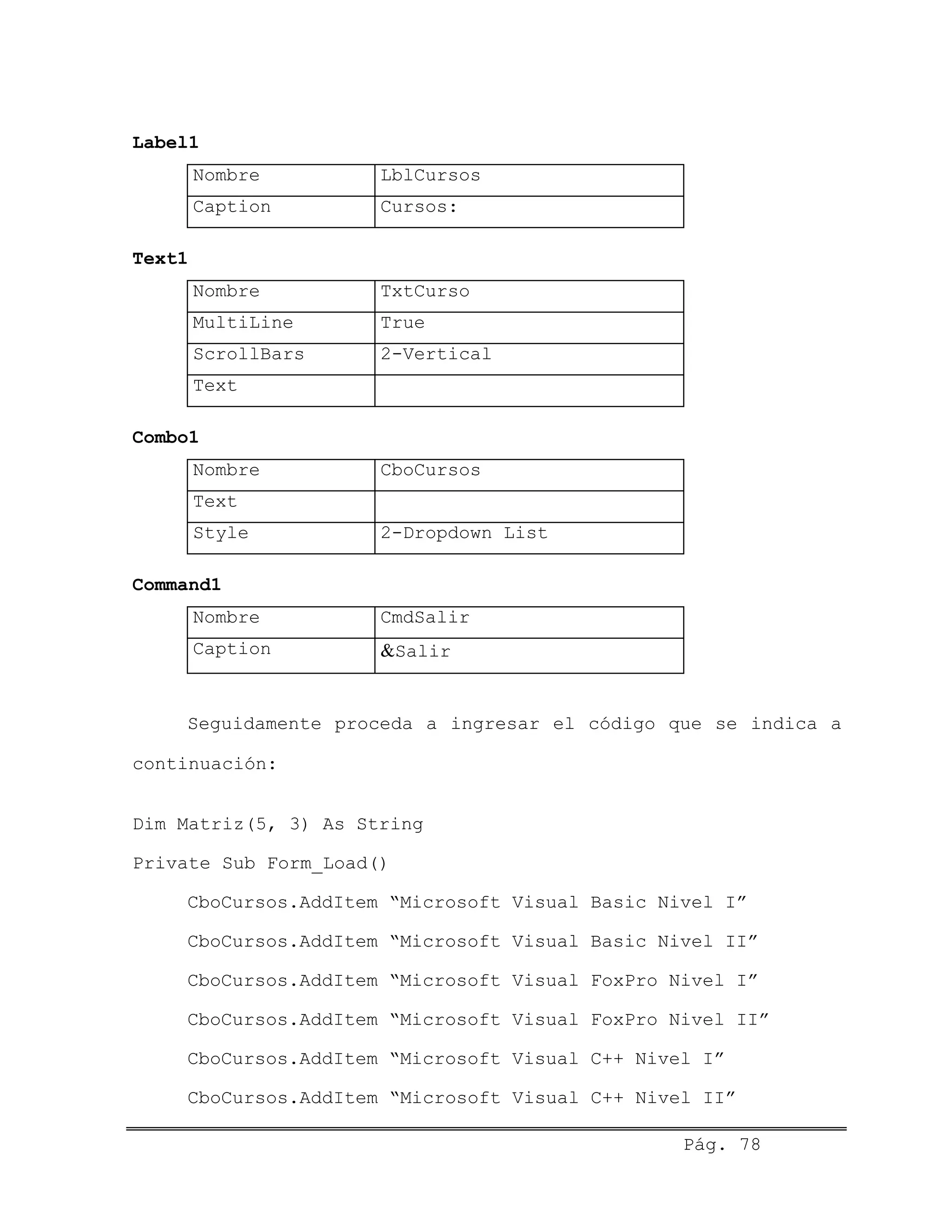 Label1
Nombre LblCursos
Caption Cursos:
Text1
Nombre TxtCurso
MultiLine True
ScrollBars 2-Vertical
Text
Combo1
Nombre CboCursos
Text
Style 2-Dropdown List
Command1
Nombre CmdSalir
Caption &Salir
Seguidamente proceda a ingresar el código que se indica a
continuación:
Dim Matriz(5, 3) As String
Private Sub Form_Load()
CboCursos.AddItem “Microsoft Visual Basic Nivel I”
CboCursos.AddItem “Microsoft Visual Basic Nivel II”
CboCursos.AddItem “Microsoft Visual FoxPro Nivel I”
CboCursos.AddItem “Microsoft Visual FoxPro Nivel II”
CboCursos.AddItem “Microsoft Visual C++ Nivel I”
CboCursos.AddItem “Microsoft Visual C++ Nivel II”
Pág. 78
 