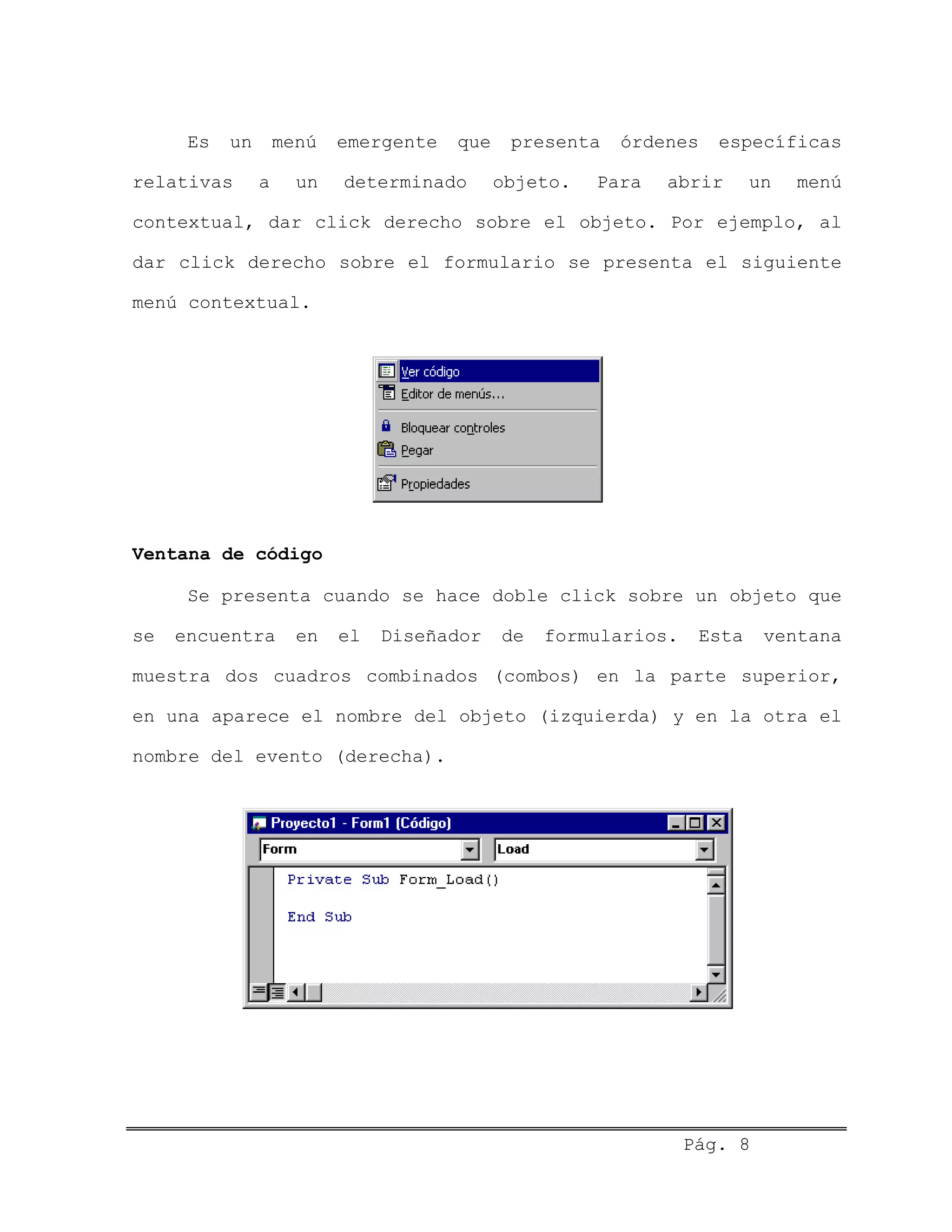Es un menú emergente que presenta órdenes específicas
relativas a un determinado objeto. Para abrir un menú
contextual, dar click derecho sobre el objeto. Por ejemplo, al
dar click derecho sobre el formulario se presenta el siguiente
menú contextual.
Ventana de código
Se presenta cuando se hace doble click sobre un objeto que
se encuentra en el Diseñador de formularios. Esta ventana
muestra dos cuadros combinados (combos) en la parte superior,
en una aparece el nombre del objeto (izquierda) y en la otra el
nombre del evento (derecha).
Pág. 8
 