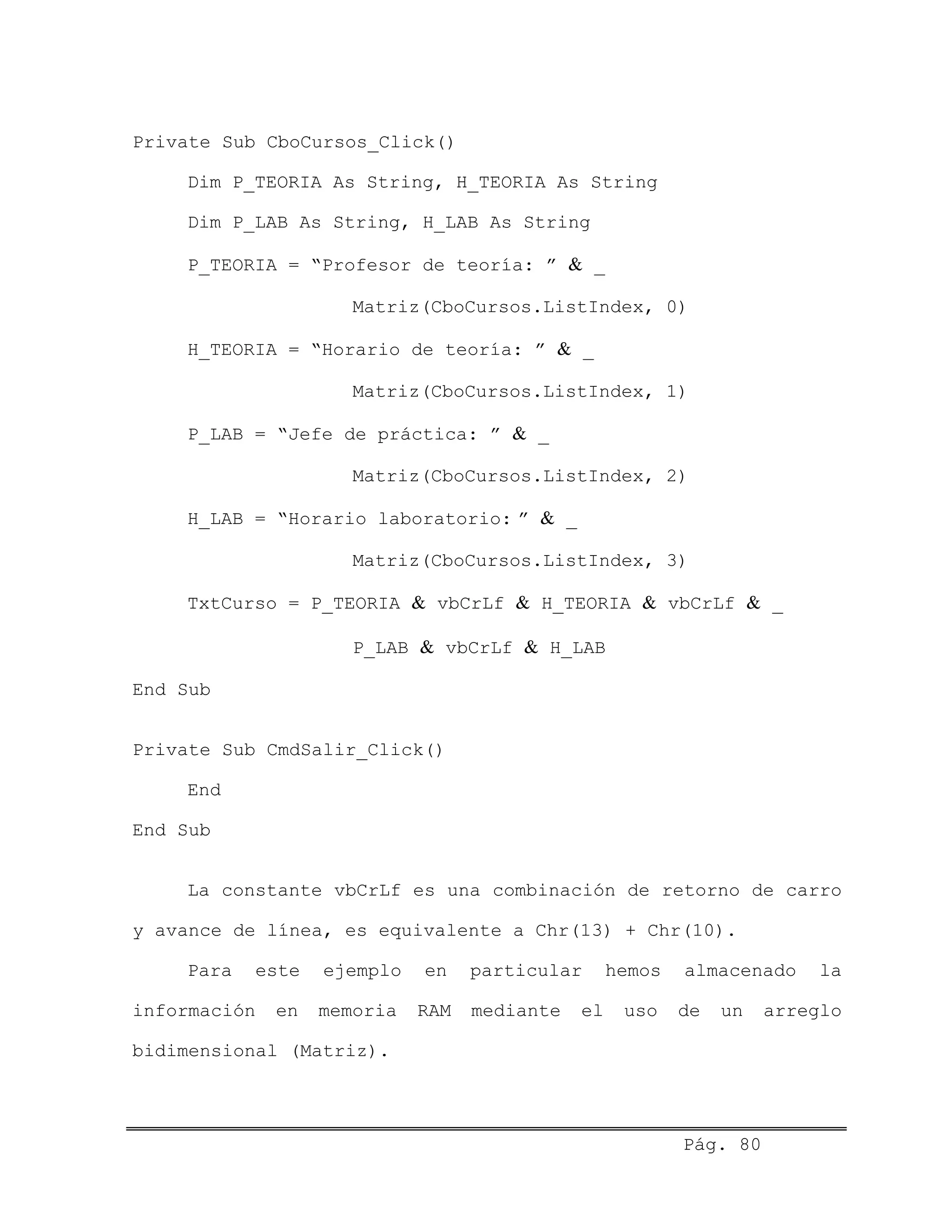 Private Sub CboCursos_Click()
Dim P_TEORIA As String, H_TEORIA As String
Dim P_LAB As String, H_LAB As String
P_TEORIA = “Profesor de teoría: ” & _
Matriz(CboCursos.ListIndex, 0)
H_TEORIA = “Horario de teoría: ” & _
Matriz(CboCursos.ListIndex, 1)
P_LAB = “Jefe de práctica: ” & _
Matriz(CboCursos.ListIndex, 2)
H_LAB = “Horario laboratorio: ” & _
Matriz(CboCursos.ListIndex, 3)
TxtCurso = P_TEORIA & vbCrLf & H_TEORIA & vbCrLf & _
P_LAB & vbCrLf & H_LAB
End Sub
Private Sub CmdSalir_Click()
End
End Sub
La constante vbCrLf es una combinación de retorno de carro
y avance de línea, es equivalente a Chr(13) + Chr(10).
Para este ejemplo en particular hemos almacenado la
información en memoria RAM mediante el uso de un arreglo
bidimensional (Matriz).
Pág. 80
 