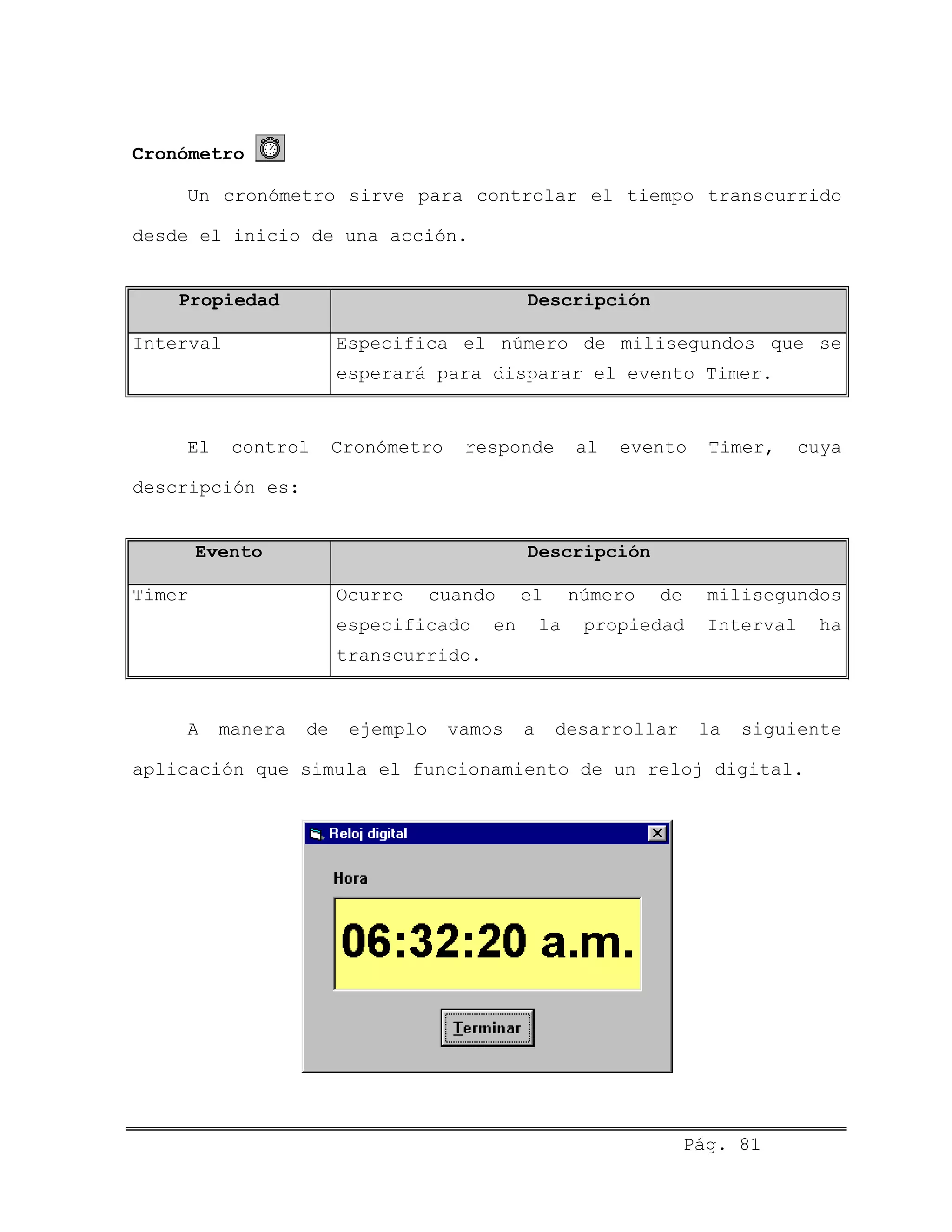 Cronómetro
Un cronómetro sirve para controlar el tiempo transcurrido
desde el inicio de una acción.
Propiedad Descripción
Interval Especifica el número de milisegundos que se
esperará para disparar el evento Timer.
El control Cronómetro responde al evento Timer, cuya
descripción es:
Evento Descripción
Timer Ocurre cuando el número de milisegundos
especificado en la propiedad Interval ha
transcurrido.
A manera de ejemplo vamos a desarrollar la siguiente
aplicación que simula el funcionamiento de un reloj digital.
Pág. 81
 