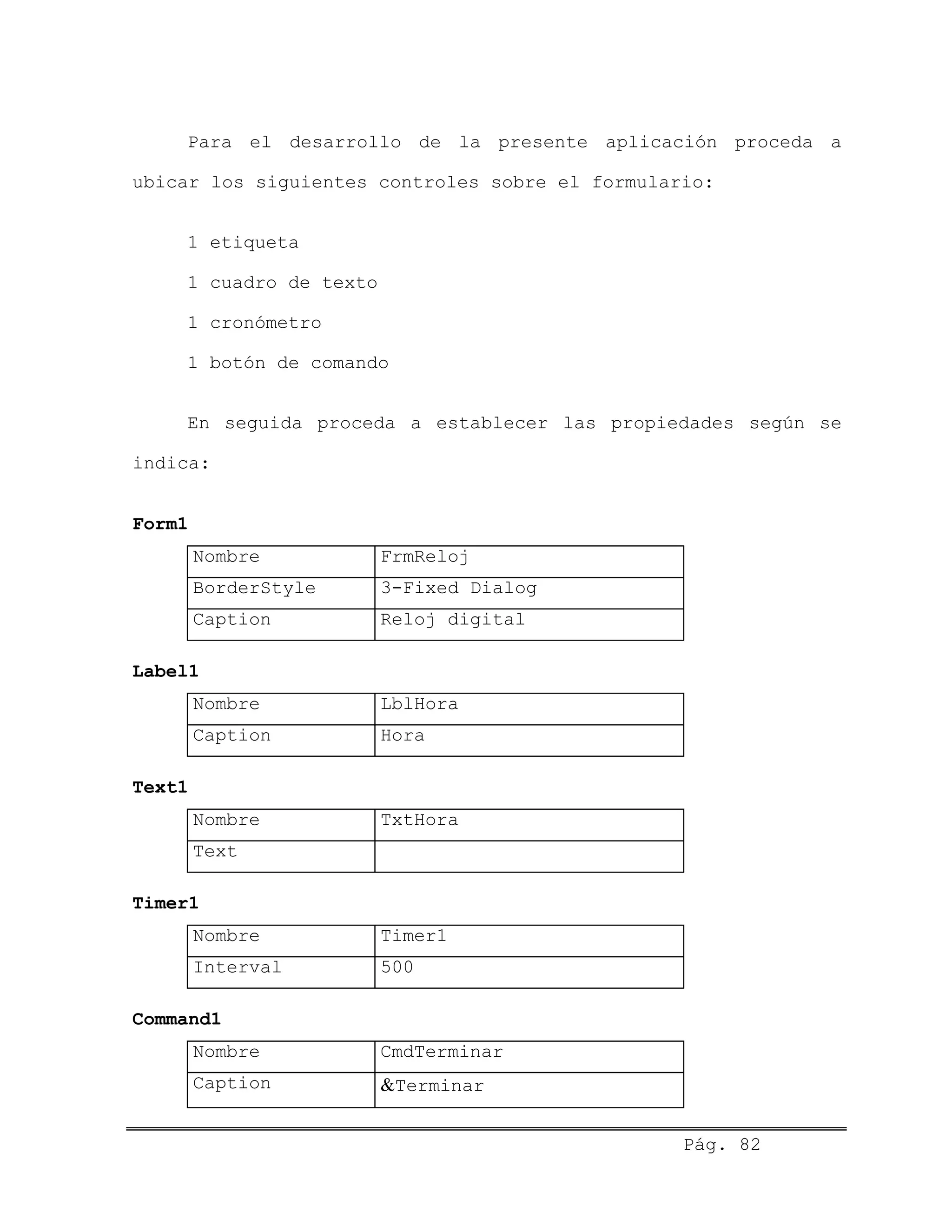 Para el desarrollo de la presente aplicación proceda a
ubicar los siguientes controles sobre el formulario:
1 etiqueta
1 cuadro de texto
1 cronómetro
1 botón de comando
En seguida proceda a establecer las propiedades según se
indica:
Form1
Nombre FrmReloj
BorderStyle 3-Fixed Dialog
Caption Reloj digital
Label1
Nombre LblHora
Caption Hora
Text1
Nombre TxtHora
Text
Timer1
Nombre Timer1
Interval 500
Command1
Nombre CmdTerminar
Caption &Terminar
Pág. 82
 
