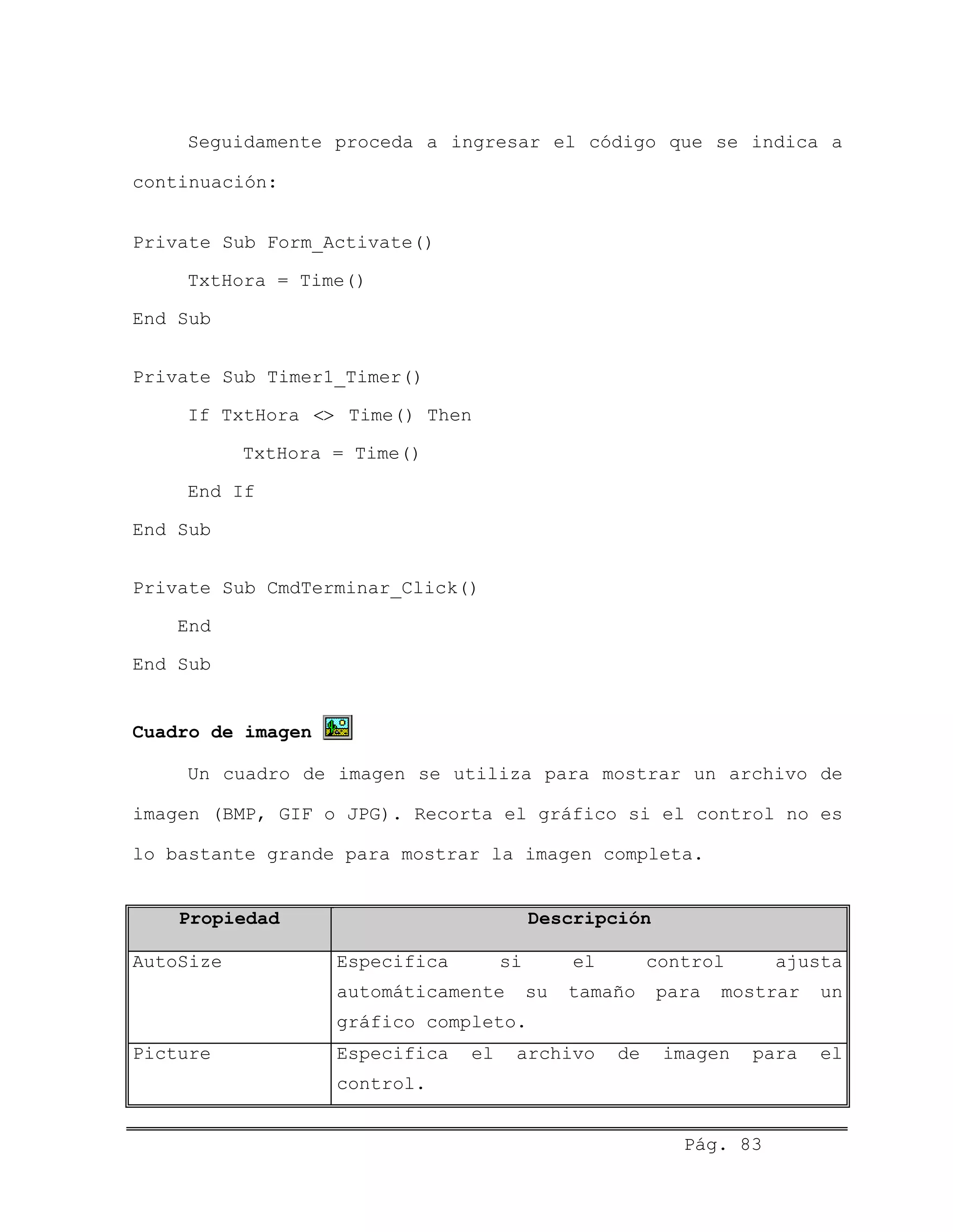 Seguidamente proceda a ingresar el código que se indica a
continuación:
Private Sub Form_Activate()
TxtHora = Time()
End Sub
Private Sub Timer1_Timer()
If TxtHora Time() Then<>
TxtHora = Time()
End If
End Sub
Private Sub CmdTerminar_Click()
End
End Sub
Cuadro de imagen
Un cuadro de imagen se utiliza para mostrar un archivo de
imagen (BMP, GIF o JPG). Recorta el gráfico si el control no es
lo bastante grande para mostrar la imagen completa.
Propiedad Descripción
AutoSize Especifica si el control ajusta
automáticamente su tamaño para mostrar un
gráfico completo.
Picture Especifica el archivo de imagen para el
control.
Pág. 83
 