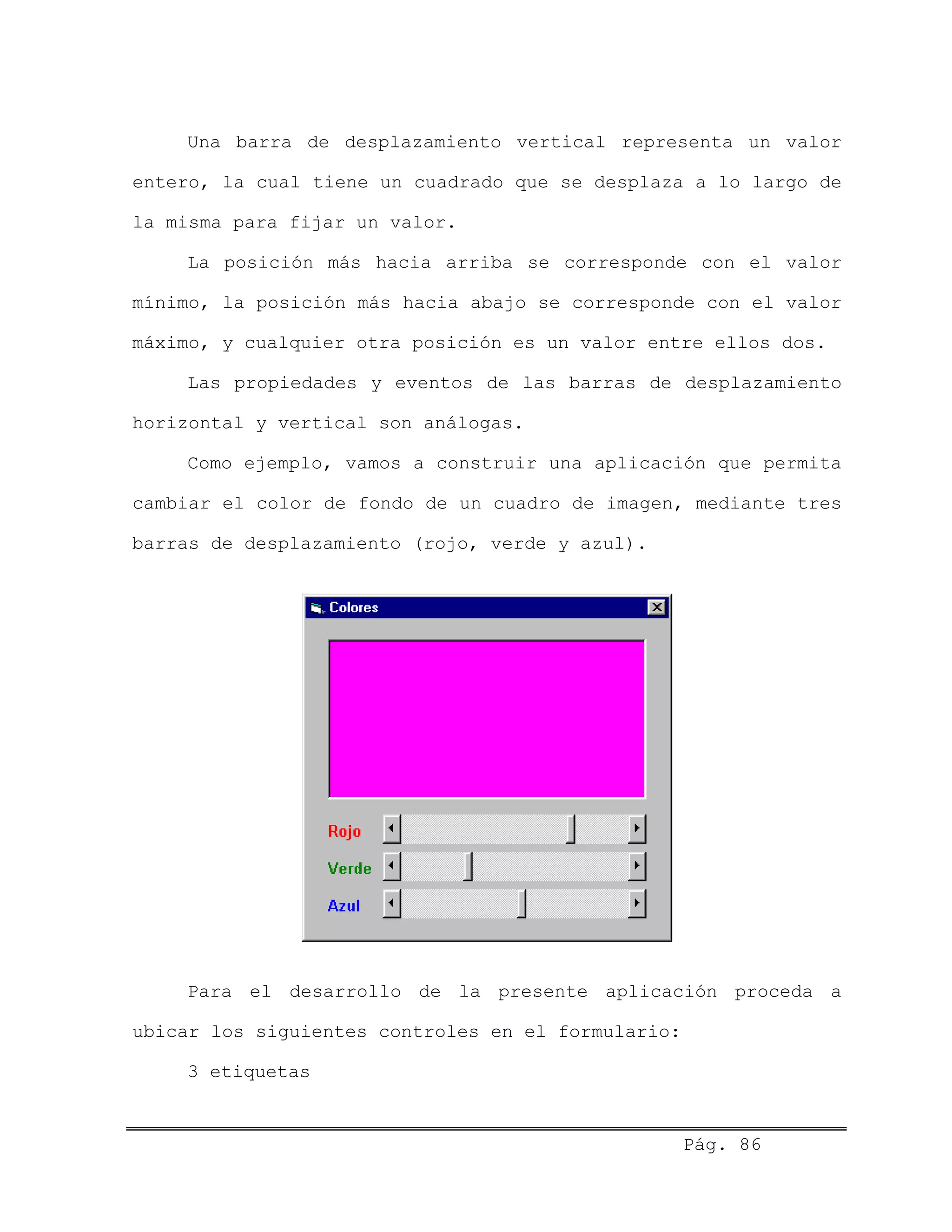 Una barra de desplazamiento vertical representa un valor
entero, la cual tiene un cuadrado que se desplaza a lo largo de
la misma para fijar un valor.
La posición más hacia arriba se corresponde con el valor
mínimo, la posición más hacia abajo se corresponde con el valor
máximo, y cualquier otra posición es un valor entre ellos dos.
Las propiedades y eventos de las barras de desplazamiento
horizontal y vertical son análogas.
Como ejemplo, vamos a construir una aplicación que permita
cambiar el color de fondo de un cuadro de imagen, mediante tres
barras de desplazamiento (rojo, verde y azul).
Para el desarrollo de la presente aplicación proceda a
ubicar los siguientes controles en el formulario:
3 etiquetas
Pág. 86
 