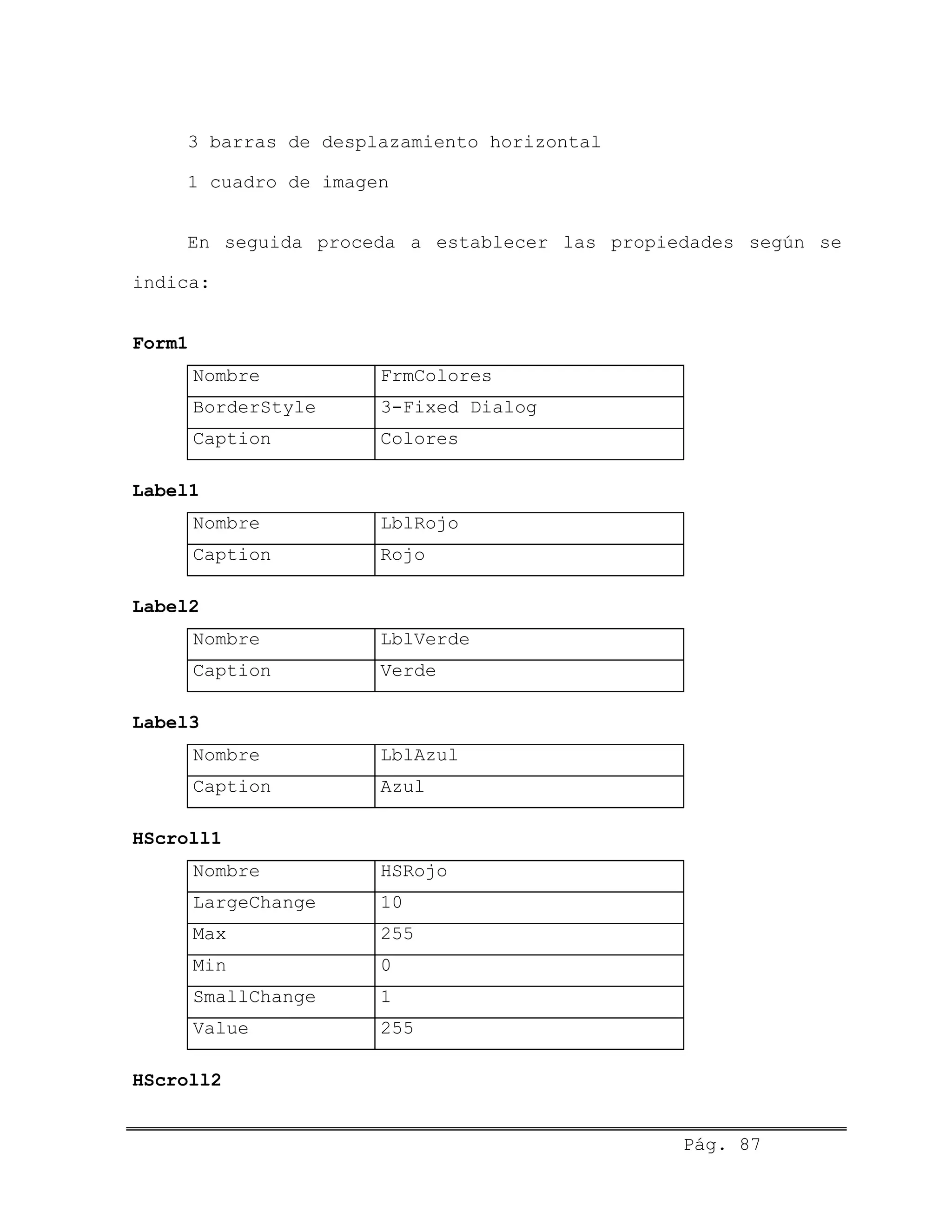 3 barras de desplazamiento horizontal
1 cuadro de imagen
En seguida proceda a establecer las propiedades según se
indica:
Form1
Nombre FrmColores
BorderStyle 3-Fixed Dialog
Caption Colores
Label1
Nombre LblRojo
Caption Rojo
Label2
Nombre LblVerde
Caption Verde
Label3
Nombre LblAzul
Caption Azul
HScroll1
Nombre HSRojo
LargeChange 10
Max 255
Min 0
SmallChange 1
Value 255
HScroll2
Pág. 87
 