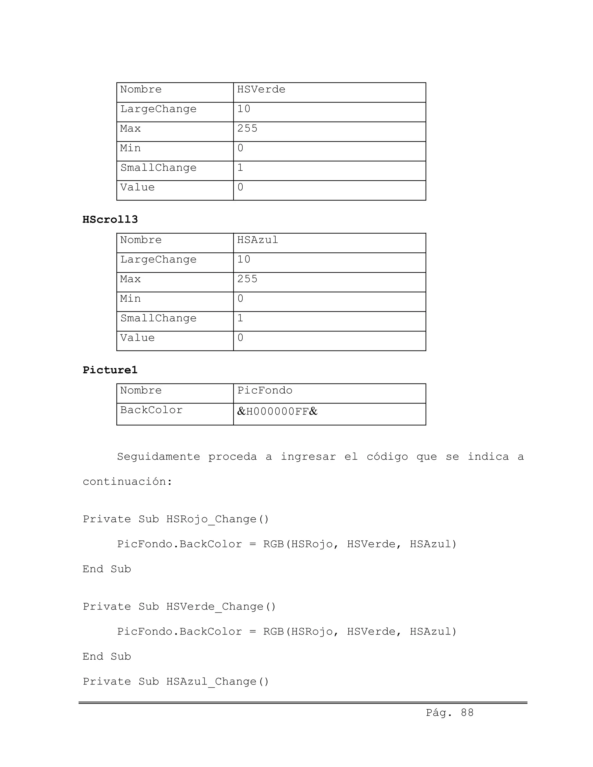 Nombre HSVerde
LargeChange 10
Max 255
Min 0
SmallChange 1
Value 0
HScroll3
Nombre HSAzul
LargeChange 10
Max 255
Min 0
SmallChange 1
Value 0
Picture1
Nombre PicFondo
BackColor &H000000FF&
Seguidamente proceda a ingresar el código que se indica a
continuación:
Private Sub HSRojo_Change()
PicFondo.BackColor = RGB(HSRojo, HSVerde, HSAzul)
End Sub
Private Sub HSVerde_Change()
PicFondo.BackColor = RGB(HSRojo, HSVerde, HSAzul)
End Sub
Private Sub HSAzul_Change()
Pág. 88
 
