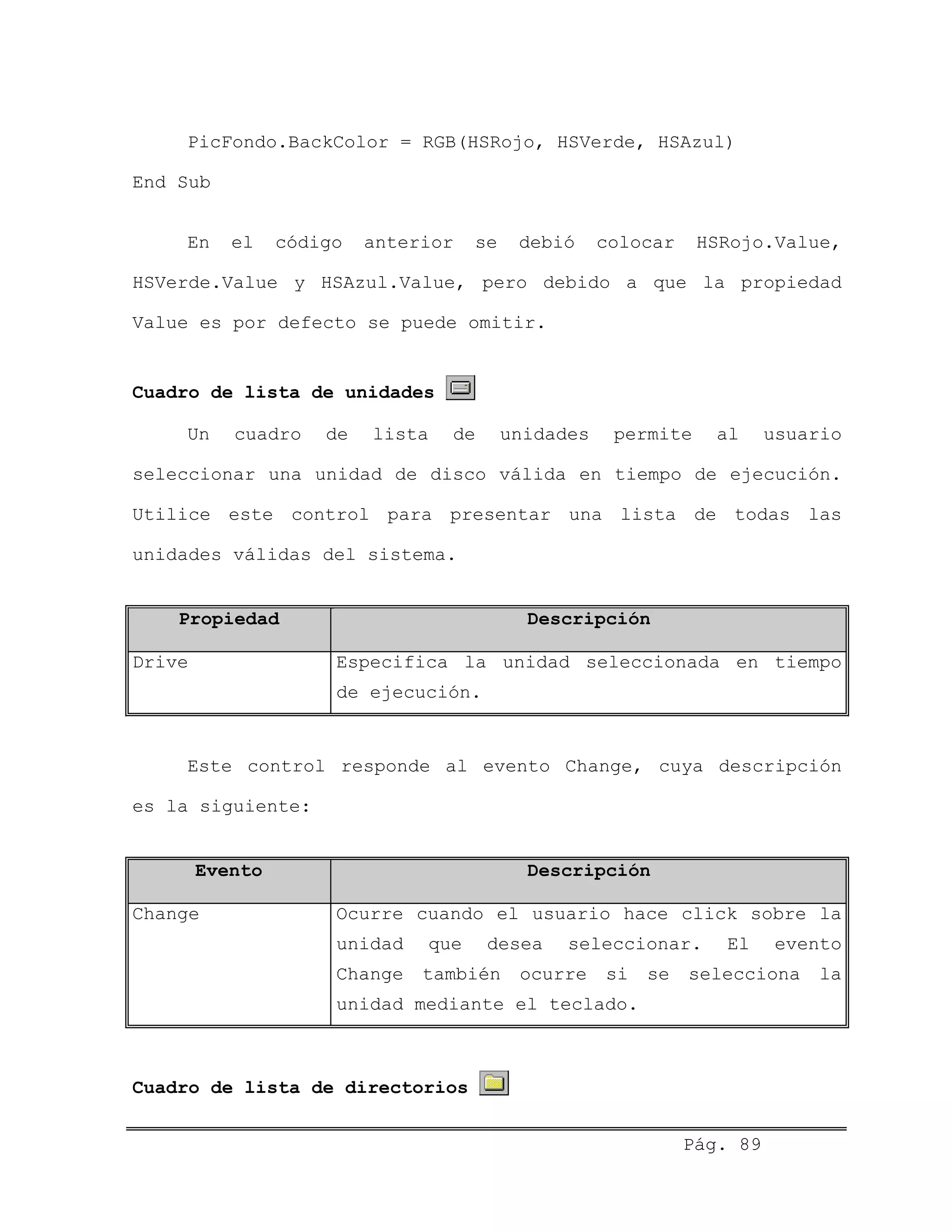 PicFondo.BackColor = RGB(HSRojo, HSVerde, HSAzul)
End Sub
En el código anterior se debió colocar HSRojo.Value,
HSVerde.Value y HSAzul.Value, pero debido a que la propiedad
Value es por defecto se puede omitir.
Cuadro de lista de unidades
Un cuadro de lista de unidades permite al usuario
seleccionar una unidad de disco válida en tiempo de ejecución.
Utilice este control para presentar una lista de todas las
unidades válidas del sistema.
Propiedad Descripción
Drive Especifica la unidad seleccionada en tiempo
de ejecución.
Este control responde al evento Change, cuya descripción
es la siguiente:
Evento Descripción
Change Ocurre cuando el usuario hace click sobre la
unidad que desea seleccionar. El evento
Change también ocurre si se selecciona la
unidad mediante el teclado.
Cuadro de lista de directorios
Pág. 89
 