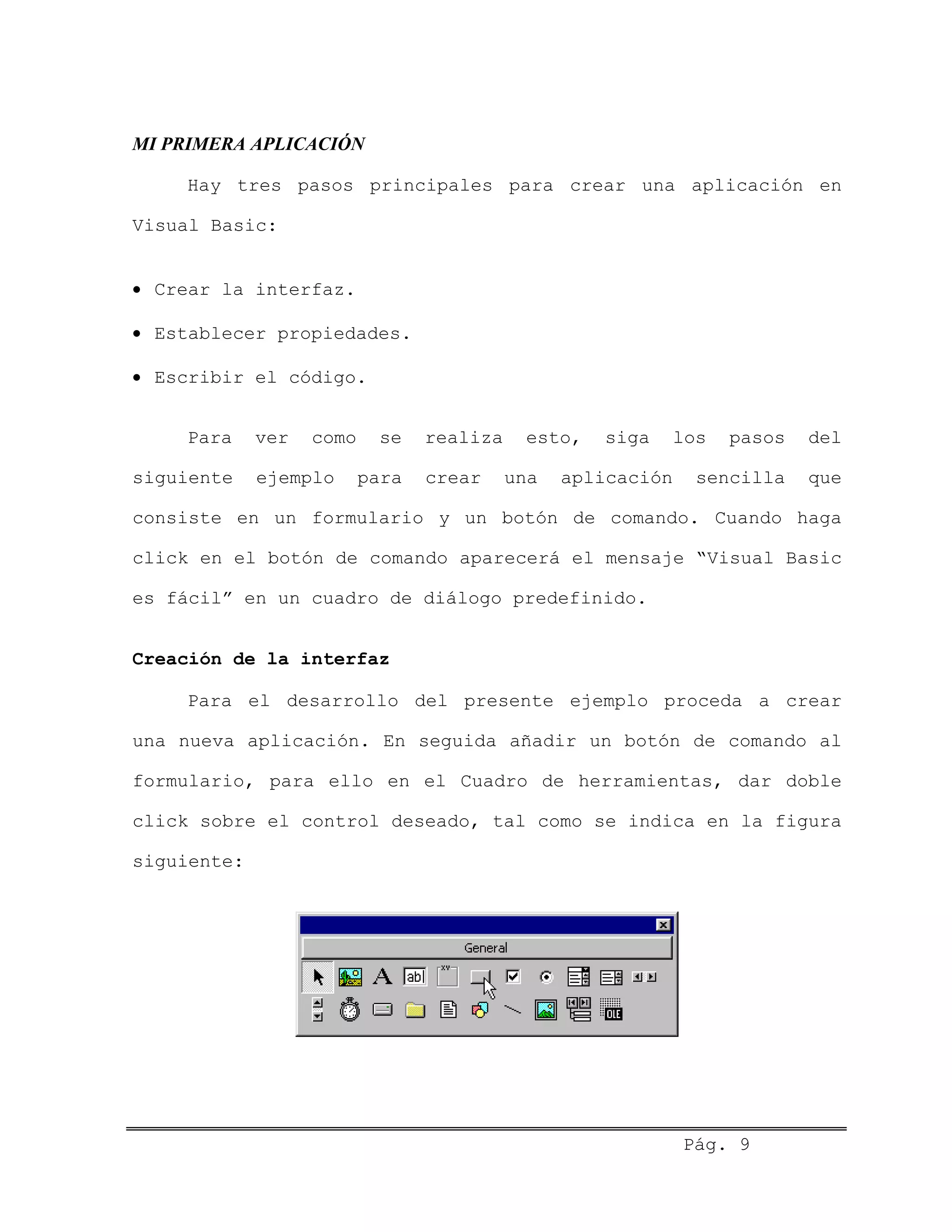 MI PRIMERA APLICACIÓN
Hay tres pasos principales para crear una aplicación en
Visual Basic:
• Crear la interfaz.
• Establecer propiedades.
• Escribir el código.
Para ver como se realiza esto, siga los pasos del
siguiente ejemplo para crear una aplicación sencilla que
consiste en un formulario y un botón de comando. Cuando haga
click en el botón de comando aparecerá el mensaje “Visual Basic
es fácil” en un cuadro de diálogo predefinido.
Creación de la interfaz
Para el desarrollo del presente ejemplo proceda a crear
una nueva aplicación. En seguida añadir un botón de comando al
formulario, para ello en el Cuadro de herramientas, dar doble
click sobre el control deseado, tal como se indica en la figura
siguiente:
Pág. 9
 