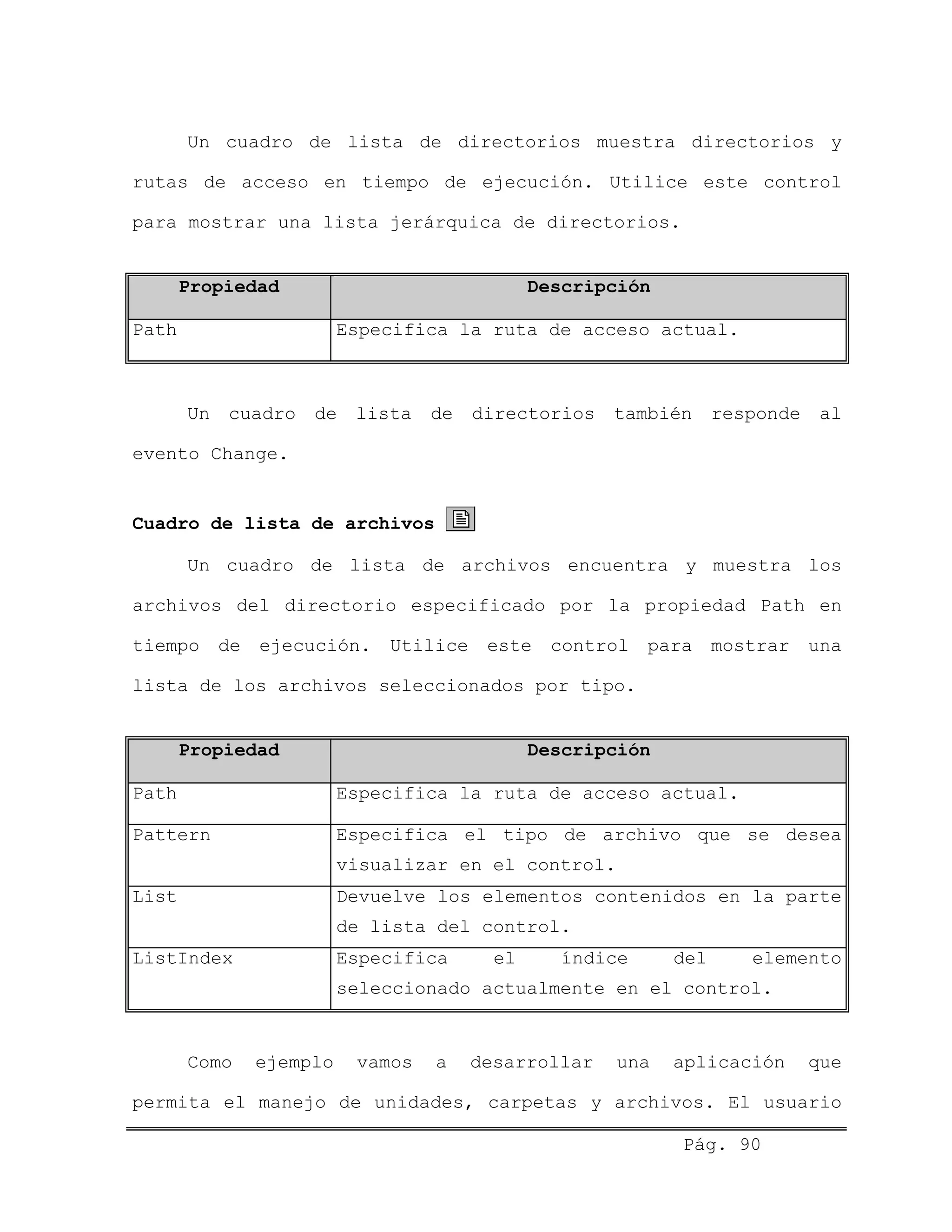 Un cuadro de lista de directorios muestra directorios y
rutas de acceso en tiempo de ejecución. Utilice este control
para mostrar una lista jerárquica de directorios.
Propiedad Descripción
Path Especifica la ruta de acceso actual.
Un cuadro de lista de directorios también responde al
evento Change.
Cuadro de lista de archivos
Un cuadro de lista de archivos encuentra y muestra los
archivos del directorio especificado por la propiedad Path en
tiempo de ejecución. Utilice este control para mostrar una
lista de los archivos seleccionados por tipo.
Propiedad Descripción
Path Especifica la ruta de acceso actual.
Pattern Especifica el tipo de archivo que se desea
visualizar en el control.
List Devuelve los elementos contenidos en la parte
de lista del control.
ListIndex Especifica el índice del elemento
seleccionado actualmente en el control.
Como ejemplo vamos a desarrollar una aplicación que
permita el manejo de unidades, carpetas y archivos. El usuario
Pág. 90
 