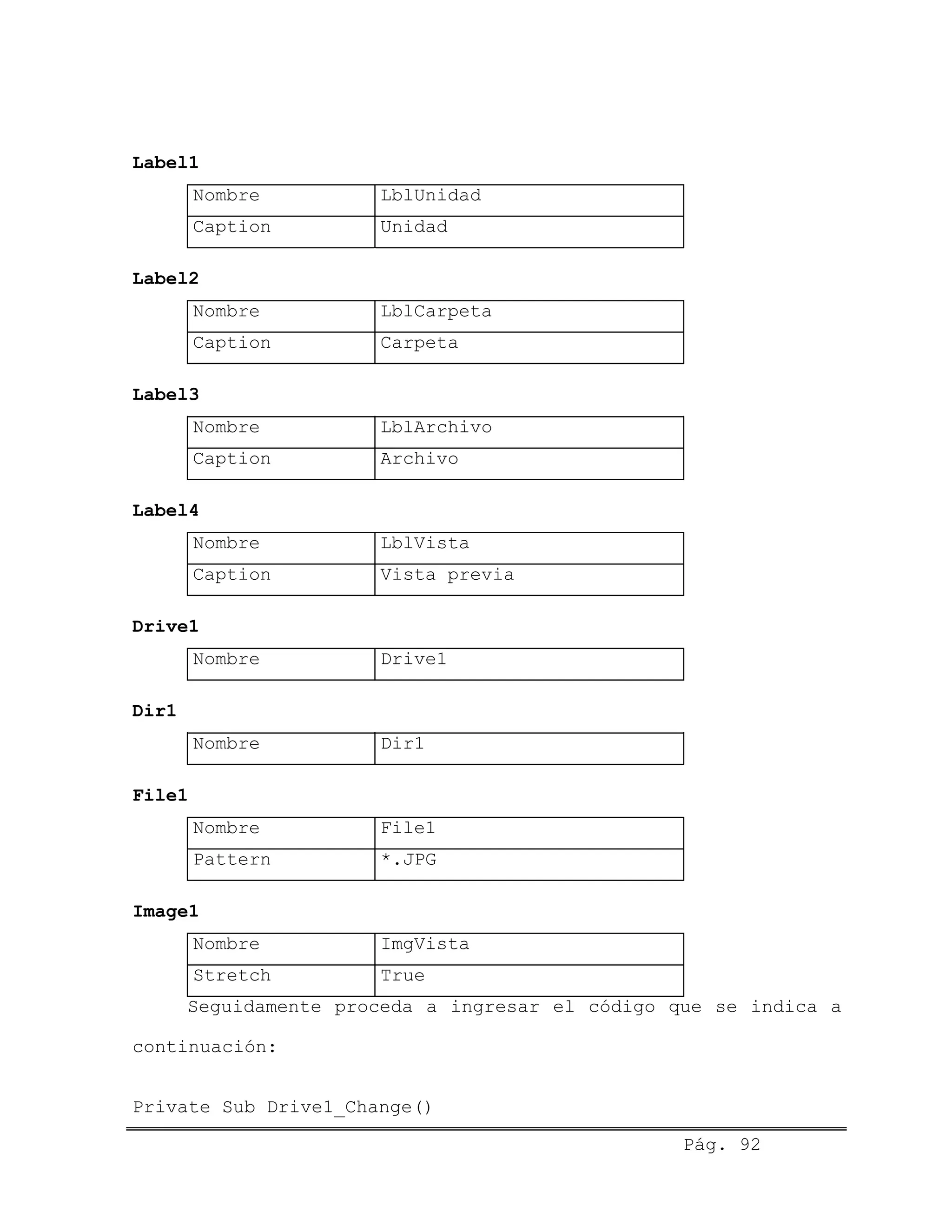 Label1
Nombre LblUnidad
Caption Unidad
Label2
Nombre LblCarpeta
Caption Carpeta
Label3
Nombre LblArchivo
Caption Archivo
Label4
Nombre LblVista
Caption Vista previa
Drive1
Nombre Drive1
Dir1
Nombre Dir1
File1
Nombre File1
Pattern *.JPG
Image1
Nombre ImgVista
Stretch True
Seguidamente proceda a ingresar el código que se indica a
continuación:
Private Sub Drive1_Change()
Pág. 92
 