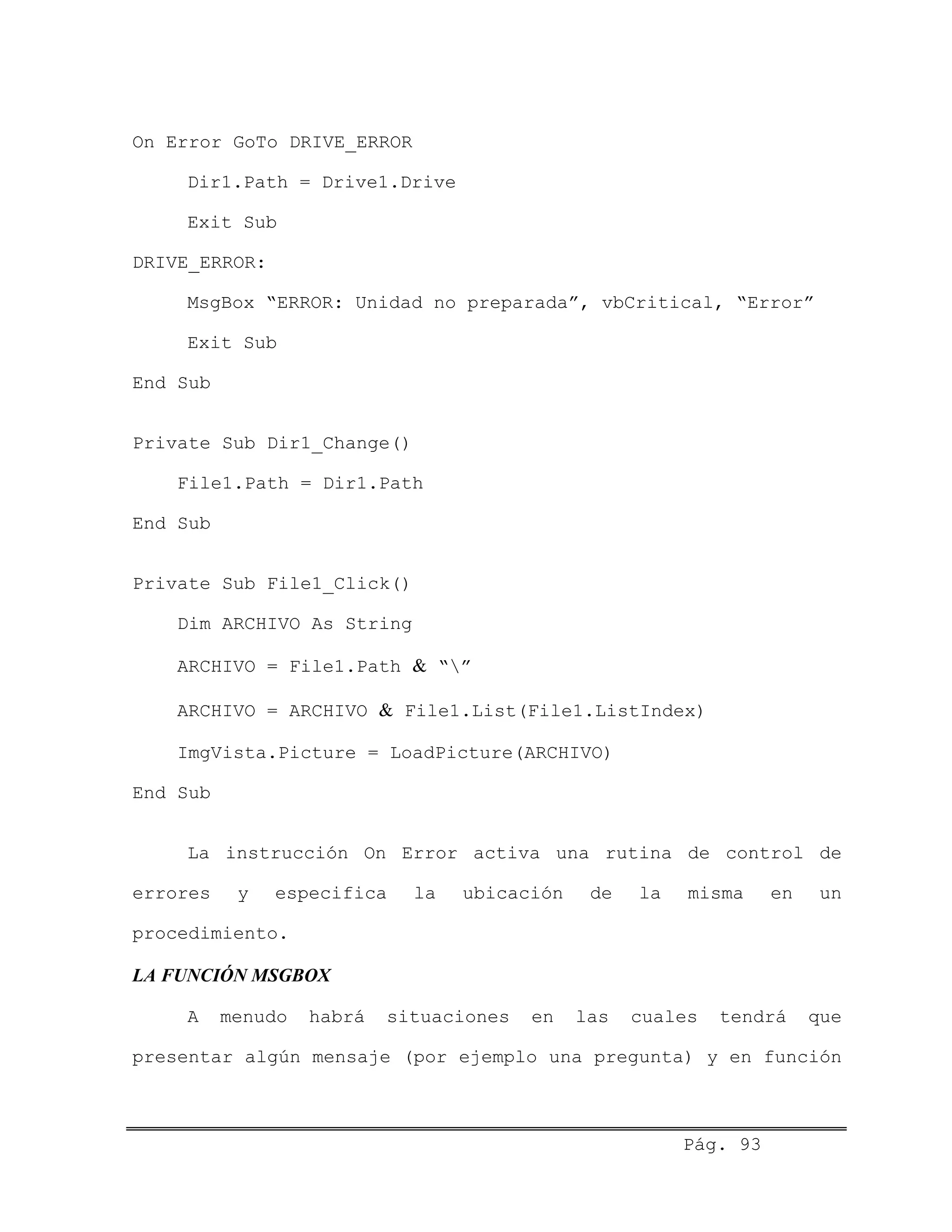 On Error GoTo DRIVE_ERROR
Dir1.Path = Drive1.Drive
Exit Sub
DRIVE_ERROR:
MsgBox “ERROR: Unidad no preparada”, vbCritical, “Error”
Exit Sub
End Sub
Private Sub Dir1_Change()
File1.Path = Dir1.Path
End Sub
Private Sub File1_Click()
Dim ARCHIVO As String
ARCHIVO = File1.Path & “”
ARCHIVO = ARCHIVO & File1.List(File1.ListIndex)
ImgVista.Picture = LoadPicture(ARCHIVO)
End Sub
La instrucción On Error activa una rutina de control de
errores y especifica la ubicación de la misma en un
procedimiento.
LA FUNCIÓN MSGBOX
A menudo habrá situaciones en las cuales tendrá que
presentar algún mensaje (por ejemplo una pregunta) y en función
Pág. 93
 