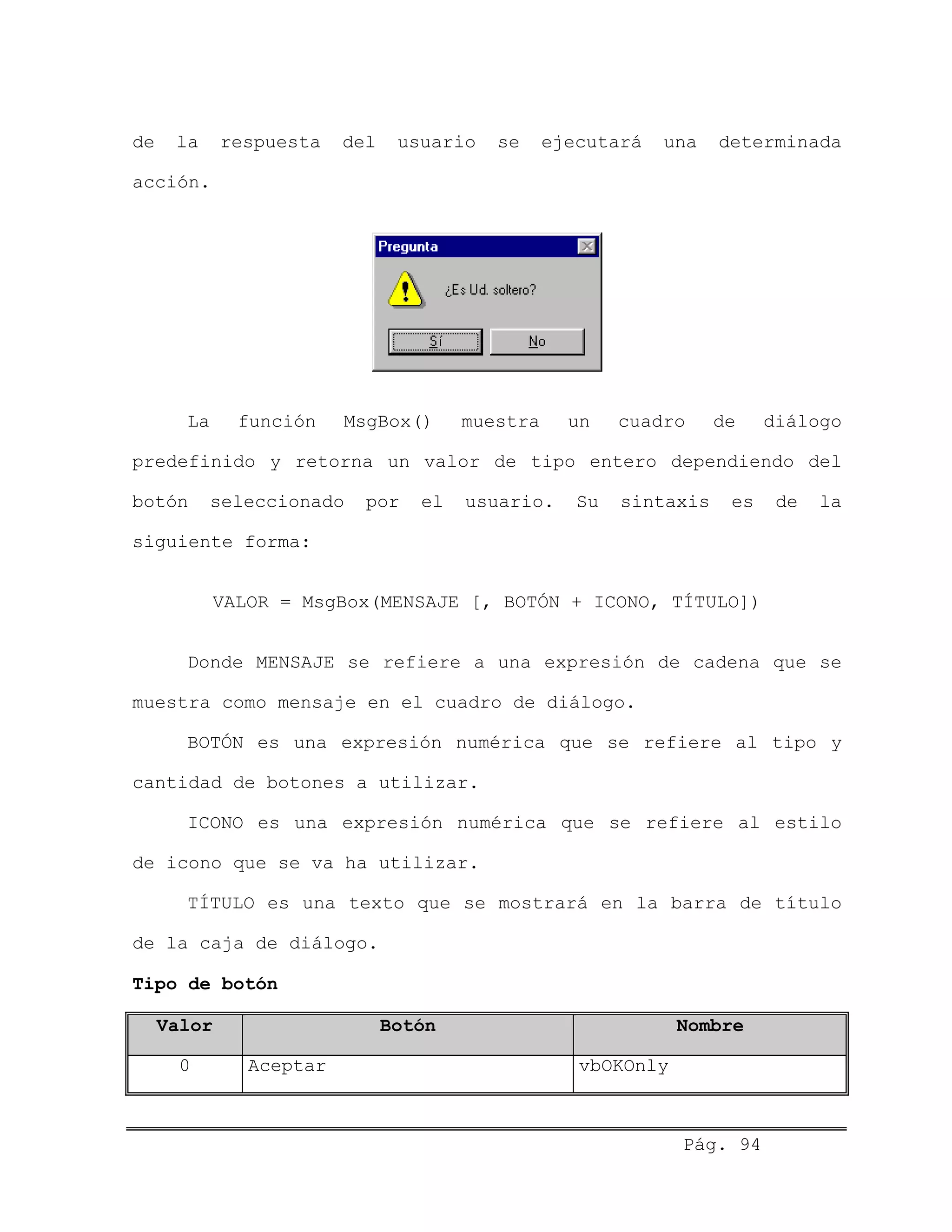 de la respuesta del usuario se ejecutará una determinada
acción.
La función MsgBox() muestra un cuadro de diálogo
predefinido y retorna un valor de tipo entero dependiendo del
botón seleccionado por el usuario. Su sintaxis es de la
siguiente forma:
VALOR = MsgBox(MENSAJE [, BOTÓN + ICONO, TÍTULO])
Donde MENSAJE se refiere a una expresión de cadena que se
muestra como mensaje en el cuadro de diálogo.
BOTÓN es una expresión numérica que se refiere al tipo y
cantidad de botones a utilizar.
ICONO es una expresión numérica que se refiere al estilo
de icono que se va ha utilizar.
TÍTULO es una texto que se mostrará en la barra de título
de la caja de diálogo.
Tipo de botón
Valor Botón Nombre
0 Aceptar vbOKOnly
Pág. 94
 