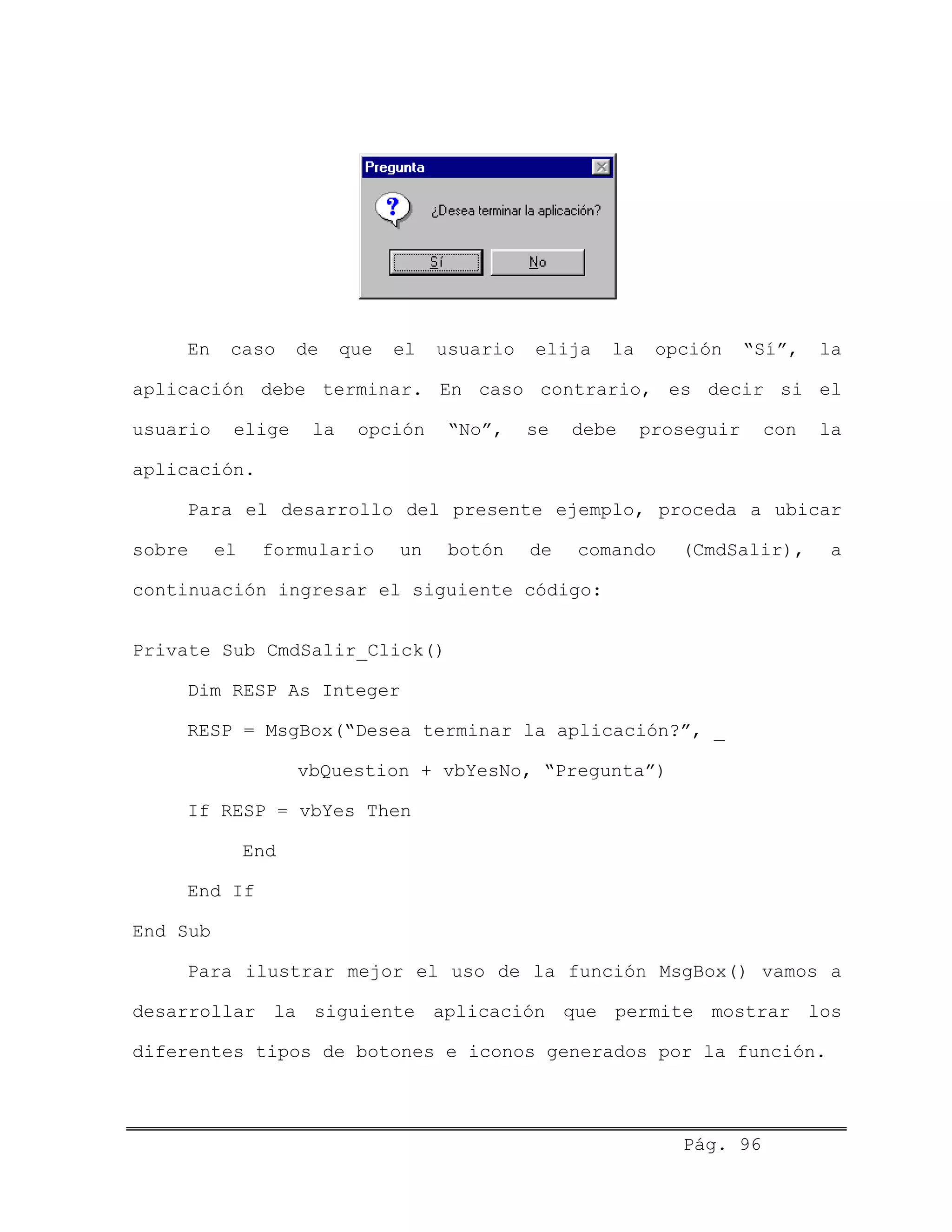 En caso de que el usuario elija la opción “Sí”, la
aplicación debe terminar. En caso contrario, es decir si el
usuario elige la opción “No”, se debe proseguir con la
aplicación.
Para el desarrollo del presente ejemplo, proceda a ubicar
sobre el formulario un botón de comando (CmdSalir), a
continuación ingresar el siguiente código:
Private Sub CmdSalir_Click()
Dim RESP As Integer
RESP = MsgBox(“Desea terminar la aplicación?”, _
vbQuestion + vbYesNo, “Pregunta”)
If RESP = vbYes Then
End
End If
End Sub
Para ilustrar mejor el uso de la función MsgBox() vamos a
desarrollar la siguiente aplicación que permite mostrar los
diferentes tipos de botones e iconos generados por la función.
Pág. 96
 