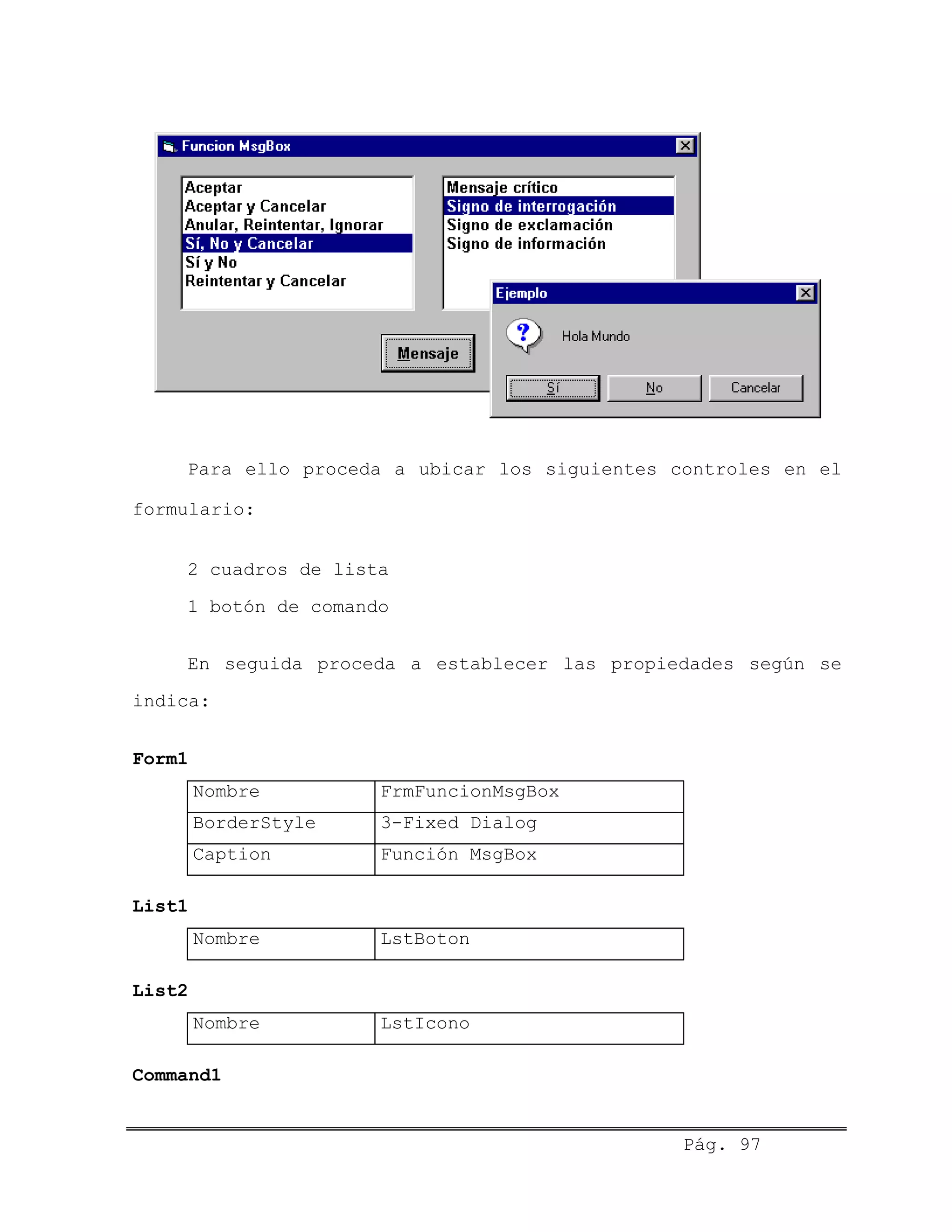 Para ello proceda a ubicar los siguientes controles en el
formulario:
2 cuadros de lista
1 botón de comando
En seguida proceda a establecer las propiedades según se
indica:
Form1
Nombre FrmFuncionMsgBox
BorderStyle 3-Fixed Dialog
Caption Función MsgBox
List1
Nombre LstBoton
List2
Nombre LstIcono
Command1
Pág. 97
 