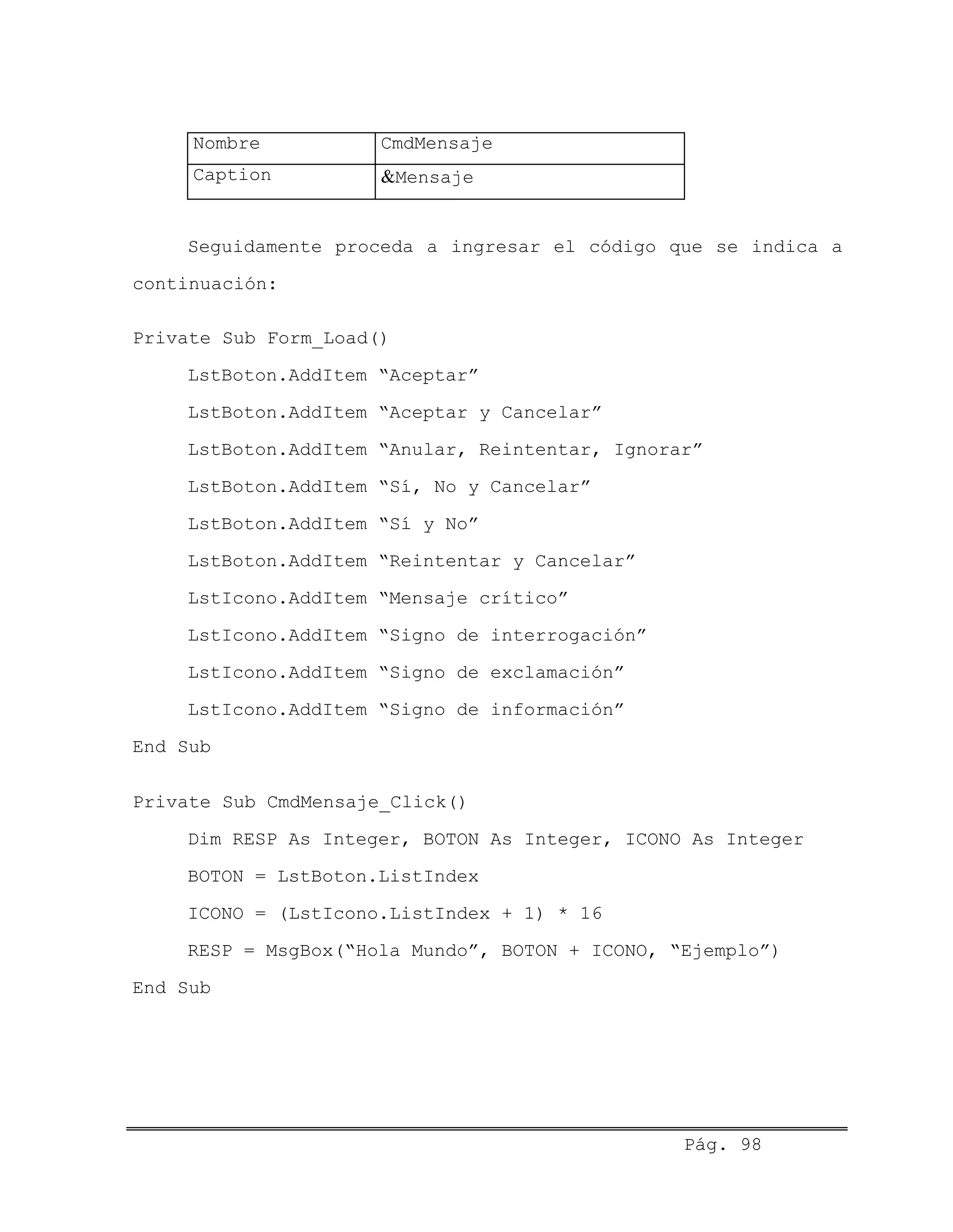 Nombre CmdMensaje
Caption &Mensaje
Seguidamente proceda a ingresar el código que se indica a
continuación:
Private Sub Form_Load()
LstBoton.AddItem “Aceptar”
LstBoton.AddItem “Aceptar y Cancelar”
LstBoton.AddItem “Anular, Reintentar, Ignorar”
LstBoton.AddItem “Sí, No y Cancelar”
LstBoton.AddItem “Sí y No”
LstBoton.AddItem “Reintentar y Cancelar”
LstIcono.AddItem “Mensaje crítico”
LstIcono.AddItem “Signo de interrogación”
LstIcono.AddItem “Signo de exclamación”
LstIcono.AddItem “Signo de información”
End Sub
Private Sub CmdMensaje_Click()
Dim RESP As Integer, BOTON As Integer, ICONO As Integer
BOTON = LstBoton.ListIndex
ICONO = (LstIcono.ListIndex + 1) * 16
RESP = MsgBox(“Hola Mundo”, BOTON + ICONO, “Ejemplo”)
End Sub
Pág. 98
 