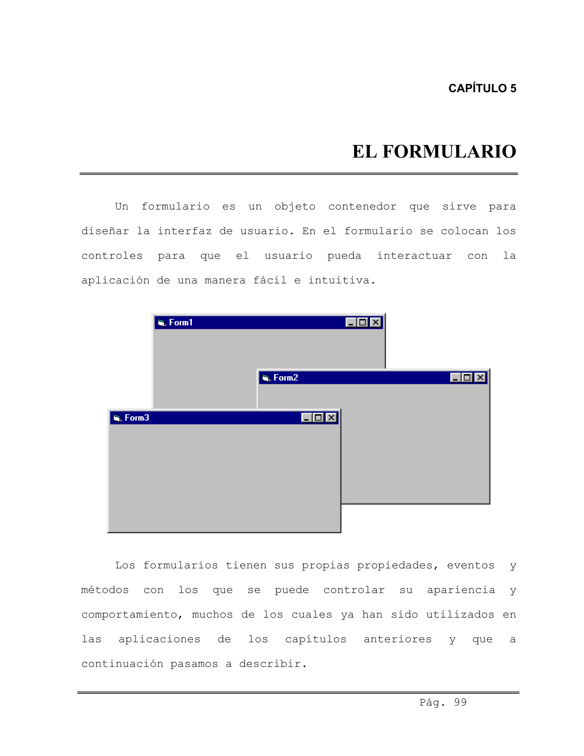 CAPÍTULO 5
EL FORMULARIO
Un formulario es un objeto contenedor que sirve para
diseñar la interfaz de usuario. En el formulario se colocan los
controles para que el usuario pueda interactuar con la
aplicación de una manera fácil e intuitiva.
Los formularios tienen sus propias propiedades, eventos y
métodos con los que se puede controlar su apariencia y
comportamiento, muchos de los cuales ya han sido utilizados en
las aplicaciones de los capítulos anteriores y que a
continuación pasamos a describir.
Pág. 99
 