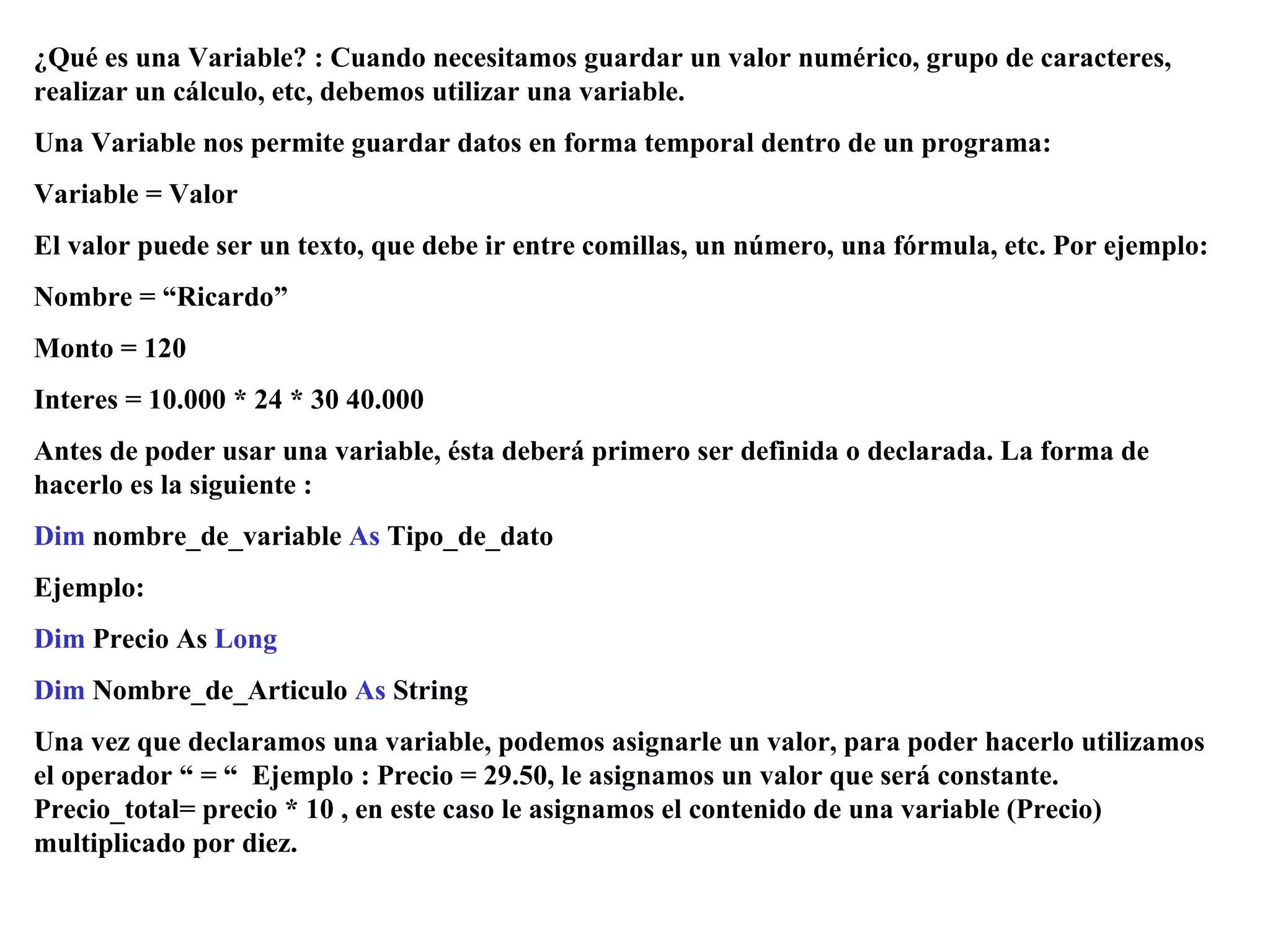 ¿Qué es una Variable? : Cuando necesitamos guardar un valor numérico, grupo de caracteres, realizar un cálculo, etc, debemos utilizar una variable.  Una Variable nos permite guardar datos en forma temporal dentro de un programa: Variable = Valor El valor puede ser un texto, que debe ir entre comillas, un número, una fórmula, etc. Por ejemplo: Nombre = “Ricardo” Monto = 120 Interes = 10.000 * 24 * 30 40.000 Antes de poder usar una variable, ésta deberá primero ser definida o declarada. La forma de hacerlo es la siguiente : Dim  nombre_de_variable  As  Tipo_de_dato Ejemplo: Dim  Precio As  Long Dim  Nombre_de_Articulo  As  String Una vez que declaramos una variable, podemos asignarle un valor, para poder hacerlo utilizamos el operador “ = “  Ejemplo : Precio = 29.50, le asignamos un valor que será constante. Precio_total= precio * 10 , en este caso le asignamos el contenido de una variable (Precio) multiplicado por diez. 