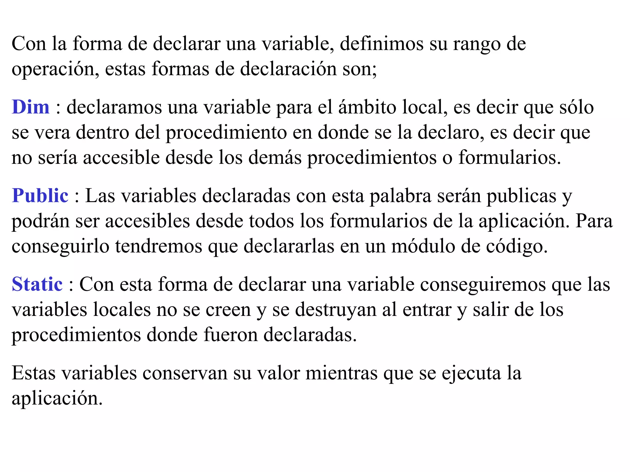 Con la forma de declarar una variable, definimos su rango de operación, estas formas de declaración son; Dim  : declaramos una variable para el ámbito local, es decir que sólo se vera dentro del procedimiento en donde se la declaro, es decir que no sería accesible desde los demás procedimientos o formularios. Public  : Las variables declaradas con esta palabra serán publicas y podrán ser accesibles desde todos los formularios de la aplicación. Para conseguirlo tendremos que declararlas en un módulo de código. Static  : Con esta forma de declarar una variable conseguiremos que las variables locales no se creen y se destruyan al entrar y salir de los procedimientos donde fueron declaradas. Estas variables conservan su valor mientras que se ejecuta la aplicación. 
