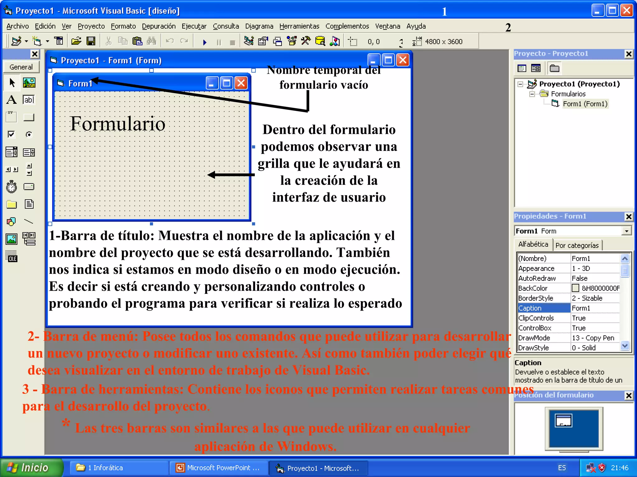1 2 3 Formulario Dentro del formulario podemos observar una grilla que le ayudará en la creación de la interfaz de usuario Nombre temporal del formulario vacío 1-Barra de título: Muestra el nombre de la aplicación y el nombre del proyecto que se está desarrollando. También nos indica si estamos en modo diseño o en modo ejecución. Es decir si está creando y personalizando controles o probando el programa para verificar si realiza lo esperado 2- Barra de menú: Posee todos los comandos que puede utilizar para desarrollar un nuevo proyecto o modificar uno existente. Así como también poder elegir qué desea visualizar en el entorno de trabajo de Visual Basic. 3 - Barra de herramientas: Contiene los iconos que permiten realizar tareas comunes para el desarrollo del proyecto . *  Las tres barras son similares a las que puede utilizar en cualquier aplicación de Windows. 