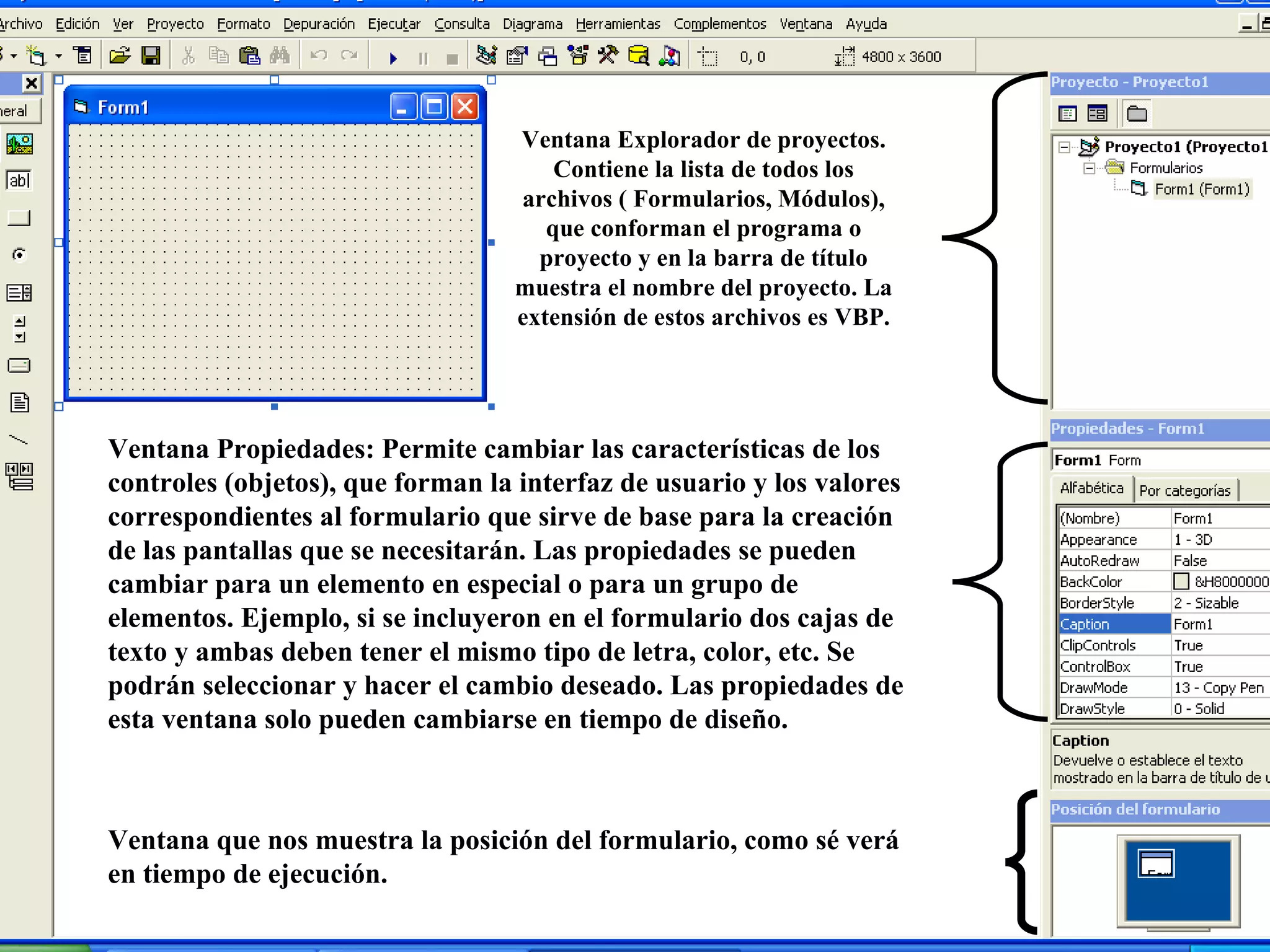 Ventana Explorador de proyectos. Contiene la lista de todos los archivos ( Formularios, Módulos), que conforman el programa o proyecto y en la barra de título muestra el nombre del proyecto. La extensión de estos archivos es VBP. Ventana Propiedades: Permite cambiar las características de los controles (objetos), que forman la interfaz de usuario y los valores correspondientes al formulario que sirve de base para la creación de las pantallas que se necesitarán. Las propiedades se pueden cambiar para un elemento en especial o para un grupo de elementos. Ejemplo, si se incluyeron en el formulario dos cajas de texto y ambas deben tener el mismo tipo de letra, color, etc. Se podrán seleccionar y hacer el cambio deseado. Las propiedades de esta ventana solo pueden cambiarse en tiempo de diseño. Ventana que nos muestra la posición del formulario, como sé verá en tiempo de ejecución. 