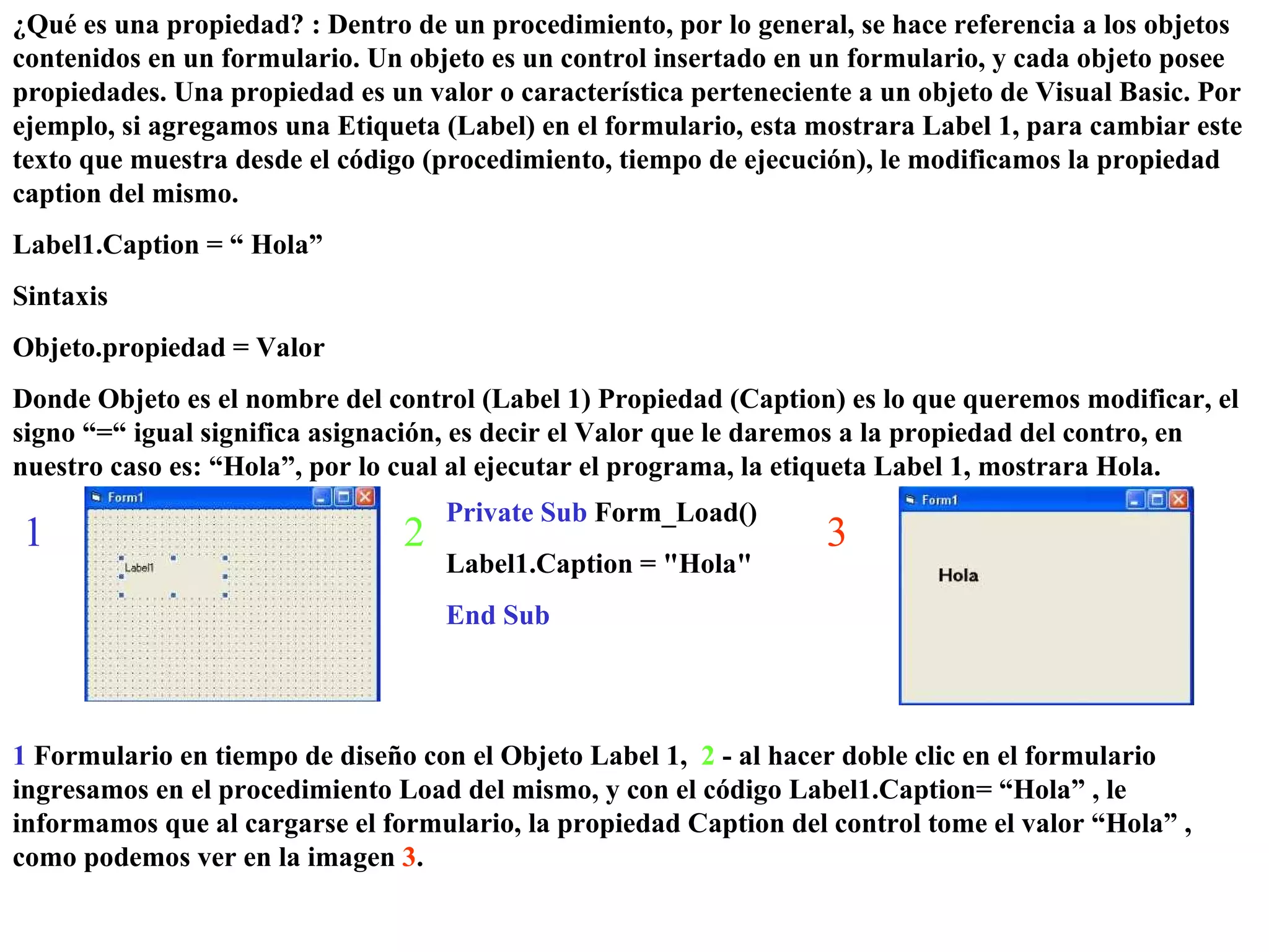 ¿Qué es una propiedad? : Dentro de un procedimiento, por lo general, se hace referencia a los objetos contenidos en un formulario. Un objeto es un control insertado en un formulario, y cada objeto posee propiedades. Una propiedad es un valor o característica perteneciente a un objeto de Visual Basic. Por ejemplo, si agregamos una Etiqueta (Label) en el formulario, esta mostrara Label 1, para cambiar este texto que muestra desde el código (procedimiento, tiempo de ejecución), le modificamos la propiedad caption del mismo. Label1.Caption = “ Hola”  Sintaxis Objeto.propiedad = Valor Donde Objeto es el nombre del control (Label 1) Propiedad (Caption) es lo que queremos modificar, el signo “=“ igual significa asignación, es decir el Valor que le daremos a la propiedad del contro, en nuestro caso es: “Hola”, por lo cual al ejecutar el programa, la etiqueta Label 1, mostrara Hola. Private Sub  Form_Load() Label1.Caption = &quot;Hola&quot; End Sub 1 2 1  Formulario en tiempo de diseño con el Objeto Label 1,  2  - al hacer doble clic en el formulario ingresamos en el procedimiento Load del mismo, y con el código Label1.Caption= “Hola” , le informamos que al cargarse el formulario, la propiedad Caption del control tome el valor “Hola” , como podemos ver en la imagen  3 . 3 