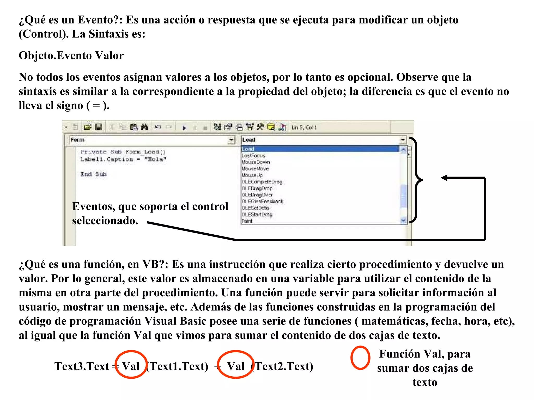 ¿Qué es un Evento?: Es una acción o respuesta que se ejecuta para modificar un objeto (Control). La Sintaxis es: Objeto.Evento Valor No todos los eventos asignan valores a los objetos, por lo tanto es opcional. Observe que la sintaxis es similar a la correspondiente a la propiedad del objeto; la diferencia es que el evento no lleva el signo ( = ). ¿Qué es una función, en VB?: Es una instrucción que realiza cierto procedimiento y devuelve un valor. Por lo general, este valor es almacenado en una variable para utilizar el contenido de la misma en otra parte del procedimiento. Una función puede servir para solicitar información al usuario, mostrar un mensaje, etc. Además de las funciones construidas en la programación del código de programación Visual Basic posee una serie de funciones ( matemáticas, fecha, hora, etc), al igual que la función Val que vimos para sumar el contenido de dos cajas de texto. Eventos, que soporta el control seleccionado. Text3.Text = Val  (Text1.Text)  +  Val  (Text2.Text) Función Val, para sumar dos cajas de texto 