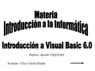 Introducción a Visual Basic 6.0 Avanzar : Clic o Tecla Flecha Materia Introducción a la Informática Profesor.: Ricardo VIQUEIRA 