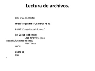 Lectura de archivos.

         DIM linea AS STRING

         OPEN "origen.txt" FOR INPUT AS #1

         PRINT "Contenido del fichero:"

         DO WHILE NOT EOF(1)
                    LINE INPUT #1, linea
(hasta RC/LF: salto de línea)
                    PRINT linea
         LOOP

         CLOSE #1
         END
•
 