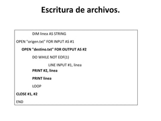 Escritura de archivos.

         DIM linea AS STRING
OPEN "origen.txt" FOR INPUT AS #1
   OPEN "destino.txt" FOR OUTPUT AS #2
         DO WHILE NOT EOF(1)
                  LINE INPUT #1, linea
         PRINT #2, linea
         PRINT linea
         LOOP
CLOSE #1, #2
END
 