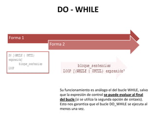 DO - WHILE


Forma 1
          Forma 2




              Su funcionamiento es análogo el del bucle WHILE, salvo
              que la expresión de control se puede evaluar al final
              del bucle (si se utiliza la segunda opción de sintaxis).
              Esto nos garantiza que el bucle DO_WHILE se ejecuta al
              menos una vez.
 