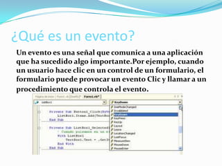 ¿Qué es un evento?
Un evento es una señal que comunica a una aplicación
que ha sucedido algo importante.Por ejemplo, cuando
un usuario hace clic en un control de un formulario, el
formulario puede provocar un evento Clic y llamar a un
procedimiento que controla el evento.
 