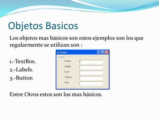 Objetos Basicos
Los objetos mas básicos son estos ejemplos son los que
regularmente se utilizan son :
1.-TextBox.
2.-Labels.
3.-Button
Entre Otros estos son los mas básicos.
 