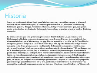 Historia
Todas las versiones de Visual Basic para Windows son muy conocidas, aunque la Microsoft
Visual Basic 1.0 desarrollada para el sistema operativo MS-DOS (ediciones Profesional y
Estándar), que data de 1992, fue menos difundida. Esta proveía un entorno que, aunque en
modo texto, incluía un diseñador de formularios en el que se podían arrastrar y soltar distintos
controles.
La última versión que sólo generaba aplicaciones de 16 bits fue la 3.0, y no incluía una
biblioteca detallada de componentes para toda clase de usos. Durante la transición de los
sistemas Windows 3.11 a Windows 95, en 1995, hizo su aparición la versión 4.0 de Visual Basic;
ésta podía generar programas tanto de 16 como de 32 bits, a partir del mismo código fuente,
aunque a costa de un gran aumento en el tamaño de los archivos necesarios en tiempo de
ejecución ("runtime"). Además, se sustituyeron los controles denominados VBX por los nuevos
OCX. Con la siguiente versión, la 5.0, se estuvo a punto de implementar por primera vez la
posibilidad de compilara código nativo, obteniendo una mejora de rendimiento considerable.
Tanto esa como la sucesora 6.0 soportaban ciertas características propias de los lenguajes
orientados a objetos, pero carecían de algunas importantes, tales como herencia y sobrecarga;
pero, de hecho, no fue pensado como lenguaje orientado a objetos. La versión 6.0, que puede
generar código ejecutable directo en 32 bits, continúa aún utilizándose masivamente, y es
compatible con las últimas versiones de los sistemas Windows, como Windows 7 y Windows 8.
 