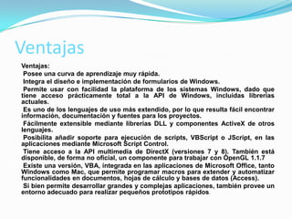 Ventajas
Ventajas:
Posee una curva de aprendizaje muy rápida.
Integra el diseño e implementación de formularios de Windows.
Permite usar con facilidad la plataforma de los sistemas Windows, dado que
tiene acceso prácticamente total a la API de Windows, incluidas librerías
actuales.
Es uno de los lenguajes de uso más extendido, por lo que resulta fácil encontrar
información, documentación y fuentes para los proyectos.
Fácilmente extensible mediante librerías DLL y componentes ActiveX de otros
lenguajes.
Posibilita añadir soporte para ejecución de scripts, VBScript o JScript, en las
aplicaciones mediante Microsoft Script Control.
Tiene acceso a la API multimedia de DirectX (versiones 7 y 8). También está
disponible, de forma no oficial, un componente para trabajar con OpenGL 1.1.7
Existe una versión, VBA, integrada en las aplicaciones de Microsoft Office, tanto
Windows como Mac, que permite programar macros para extender y automatizar
funcionalidades en documentos, hojas de cálculo y bases de datos (Access).
Si bien permite desarrollar grandes y complejas aplicaciones, también provee un
entorno adecuado para realizar pequeños prototipos rápidos.
 
