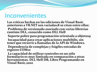 Inconvenientes
Las críticas hechas en las ediciones de Visual Basic
anteriores a VB.NET son variadas;8 se citan entre ellas:
Problema de versionado asociado con varias librerías
runtime DLL, conocido como DLL Hell
Soporte pobre para programación orientada a objetos9
Incapacidad para crear aplicaciones multihilo, sin
tener que recurrir a llamadas de la API de Windows.
Dependencia de complejas y frágiles entradas de
registro COM10
La capacidad de utilizar controles en un sólo
formulario es muy limitada en comparación a otras
herramientas. DLL Hell DB, Libro Programando en
Visual Basic,2002
 