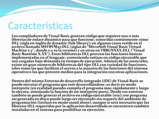 Características
Los compiladores de Visual Basic generan código que requiere una o más
librerías de enlace dinámico para que funcione, conocidas comúnmente como
DLL (sigla en inglés de dynamic-link library); en algunos casos reside en el
archivo llamado MSVBVMxy.DLL (siglas de "MicroSoft Visual Basic Virtual
Machine x.y", donde x.y es la versión) y en otros en VBRUNXXX.DLL ("Visual
Basic Runtime X.XX"). Estas bibliotecas DLL proveen las funciones básicas
implementadas en el lenguaje, conteniendo rutinas en código ejecutable que
son cargadas bajo demanda en tiempo de ejecución. Además de las esenciales,
existe un gran número de bibliotecas del tipo DLL con variedad de funciones,
tales como las que facilitan el acceso a la mayoría de las funciones del sistema
operativo o las que proveen medios para la integración con otras aplicaciones.
Dentro del mismo Entorno de desarrollo integrado (IDE) de Visual Basic se
puede ejecutar el programa que esté desarrollándose, es decir en modo
intérprete (en realidad pseudo-compila el programa muy rápidamente y luego
lo ejecuta, simulando la función de un intérprete puro). Desde ese entorno
también se puede generar el archivo en código ejecutable (exe); ese programa
así generado en disco puede luego ser ejecutado sin requerir del ambiente de
programación (incluso en modo stand alone), aunque sí será necesario que las
librerías DLL requeridas por la aplicación desarrollada se encuentren también
instaladas en el sistema para posibilitar su ejecución.
 