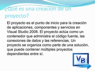 ¿Qué es una creación de un
proyecto?
El proyecto es el punto de inicio para la creación
de aplicaciones, componentes y servicios en
Visual Studio 2008. El proyecto actúa como un
contenedor que administra el código fuente, las
conexiones de datos y las referencias. Un
proyecto se organiza como parte de una solución,
que puede contener múltiples proyectos
dependientes entre sí.
 