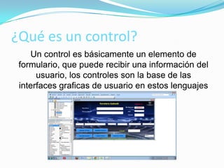 ¿Qué es un control?
Un control es básicamente un elemento de
formulario, que puede recibir una información del
usuario, los controles son la base de las
interfaces graficas de usuario en estos lenguajes
 