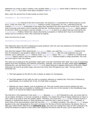 statement you wrote in step 2 creates a new variable called objGraphics, which holds a reference to an object
of type Graphics. You'll learn more about variables in Hour 11.

Next, enter the second line of code exactly as shown here:

objGraphics = Me.CreateGraphics


CreateGraphics is a method of the form (remember, the keyword Me is shorthand for referencing the current
form). Under the hood, the CreateGraphics method is pretty complicated. For now, understand that the
method CreateGraphics instantiates a new object that represents the client area of the current form. The client
area is the gray area within a form's borders and title bar. Anything drawn on the objGraphics object appears
on the form. What you've done is set the variable objGraphics to point to an object that was returned by the
CreateGraphics method. Notice how values returned by a property or method don't have to be traditional
values such as numbers or text; they could also be objects.

Enter the third line of code:

objGraphics.Clear(SystemColors.Control)


This statement clears the form's background using whatever color the user has selected as the Windows Control
color, which Windows uses to paint forms.

How does this happen? After declaring the objGraphics object, you used the CreateGraphics method of the
form to instantiate a new graphics object in the variable objGraphics. With the code statement you just
entered, you're calling the Clear() method of the objGraphics object. The Clear() method is a method of all
Graphics objects used to clear the graphic surface. The Clear() method accepts a single parameter: the color
you want used to clear the surface.

The value you're passing to the parameter might seem a bit odd. Remember that "dots" are a way of separating
objects from their properties and methods (properties, methods, and events are often called object members).
Knowing this, you can discern that SystemColors is an object because it appears before any of the dots. Object
references can and do go pretty deep, and you'll use many dots throughout your code. The key points to
remember are


      Text that appears to the left of a dot is always an object (or namespace).


      Text that appears to the right of a dot is a property reference or method call. If the text is followed by
      parentheses, it's a method call. If not, it's most likely a property.


      Methods can return objects, just as properties can. The only surefire ways to know whether the text
      between two dots is a property or method are to look at the icon of the member in the IntelliSense drop-
      down or to consult the object's documentation.


The final text in this statement is the word Control. Because Control isn't followed by a dot, you know that it's
not an object; therefore, it must be a property or method. You expect this string of object references to return a
color value to be used to clear the graphic object. Therefore, you know that Control in this instance must be a
property or method that returns a value (because you need the return value to set the Clear() method). A
quick check of the documentation would tell you that Control is indeed a property. The value of Control always
equates to the color designated on the user's computer for the face of forms and buttons. By default, this is a
light gray (often fondly referred to as battleship gray), but users can change this value on their computers. By
using this property to specify a color rather than supplying the actual value for gray, you're assured that no
 