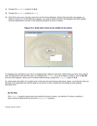 1.   Change the GridSize property to 6, 6.

2.   Change the ShowGrid property to True.

3.   Click OK to save your changes and return to the Forms Designer. Notice that grid dots now appear, as
     shown in Figure 6.2. If the dots don't appear, you need to close the tab in the designer and then double-
     click the OptionsForm.vb item in the Solutions Explorer to force a refresh.



                          Figure 6.2. Grids don't have to be visible to be active.




Try dragging the controls on your form or dragging their edges to size them. Notice that you have more control
over the placement with the finer grid. Try changing the GridSize to a set of higher numbers, such as 25, 25,
and see what happens. When you're finished experimenting, change the GridSize values to 4, 4.

An unfortunate side effect of a smaller grid is that the grid can become distracting. Again, you'll decide what you
like best, but I generally turn off the grids on my forms. In fact, I prefer the new Snap to Lines feature,
discussed next.




     By the Way

     The ShowGrid property determines only whether the grid is drawn, not whether it's active; whether a
     grid is active is determined by the form's SnapToGrid property.




Using Snap Lines
 