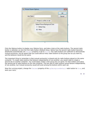 Click the Options button to display your Options form, and take a look at the radio buttons. The second radio
button is selected, so click the first radio button (Default Gray). Notice how the second radio button becomes
deselected automatically (its Checked property is set to False). Two radio buttons are sufficient to demonstrate
mutual exclusivity, but be aware that you could add as many radio buttons to the group box as you want to,
and the behavior would be the same.

The important thing to remember is that mutual exclusivity is shared only by radio buttons placed on the same
container. To create radio buttons that behave independently of one another, you would need to create a
second set on another container. You could easily create a new group box (or panel, for that matter) and place
the second set of radio buttons on the new container. The two sets of radio buttons would behave independently
of one another, but mutual exclusivity would still exist among the buttons within each set.

Stop the running project, change the Checked property of the optBackgroundDefault radio button to True, and
save your work.
 