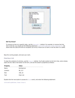 Did You Know?

   To remove an item at a specific index, use the RemoveAt() method. For example, to remove the first
   item in the list, you would use the following statement: lstPinkFloydAlbums.Items.RemoveAt(0). Be
   aware that this code will throw an exception (an error) if there are no items in the list when it is called.




Stop the running project, and save your work.

Clearing a List

To clear the contents of a list box, use the Clear() method. You'll add a button to the form that, when clicked,
clears the list. Add a new button to the form, and set the button's properties as follows:

Property                  Value

Name                      btnClearList
Location                  96, 217
Size                      100, 23

Text                      Clear List


Double-click the new button to access its Click event, and enter the following statement:

lstPinkFloydAlbums.Items.Clear()
 