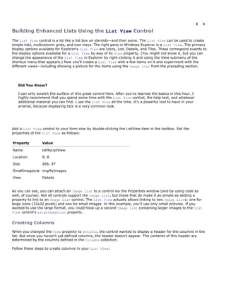 Building Enhanced Lists Using the List View Control
The List View control is a lot like a list box on steroids—and then some. The List View can be used to create
simple lists, multicolumn grids, and icon trays. The right pane in Windows Explorer is a List View. The primary
display options available for Explorer's List View are Icons, List, Details, and Tiles. These correspond exactly to
the display options available for a List View by way of its View property. (You might not know it, but you can
change the appearance of the List View in Explorer by right-clicking it and using the View submenu of the
shortcut menu that appears.) Now you'll create a List View with a few items on it and experiment with the
different views—including showing a picture for the items using the Image List from the preceding section.




   Did You Know?

   I can only scratch the surface of this great control here. After you've learned the basics in this hour, I
   highly recommend that you spend some time with the List View control, the help text, and whatever
   additional material you can find. I use the List View all the time. It's a powerful tool to have in your
   arsenal, because displaying lists is a very common task.




Add a List View control to your form now by double-clicking the ListView item in the toolbox. Set the
properties of the List View as follows:

Property         Value

Name             lstMyListView

Location         8, 8

Size             266, 97

SmallImageList imgMyImages

View             Details


As you can see, you can attach an Image List to a control via the Properties window (and by using code as
well, of course). Not all controls support the Image List, but those that do make it as simple as setting a
property to link to an Image List control. The List View actually allows linking to two Image Lists: one for
large icons (32x32 pixels) and one for small images. In this example, you'll use only small pictures. If you
wanted to use the large format, you could hook up a second Image List containing larger images to the List
View control's LargeImageList property.


Creating Columns
When you changed the View property to Details, the control wanted to display a header for the columns in the
list. But since you haven't yet defined columns, the header doesn't appear. The contents of this header are
determined by the columns defined in the Columns collection.

Follow these steps to create columns in your List View:
 