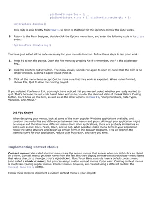 picShowPicture.Top - 1, _
                                   picShowPicture.Width + 1, picShowPicture.Height + 1)

     objGraphics.Dispose()

     This code is also directly from Hour 1, so refer to that hour for the specifics on how this code works.

9.   Return to the Form Designer, double-click the Options menu item, and enter the following code in its Click
     event:

     OptionsForm.ShowDialog()


You have just added all the code necessary for your menu to function. Follow these steps to test your work:

1.   Press F5 to run the project. Open the File menu by pressing Alt+F (remember, the F is the accelerator
     key).

2.   Click the Confirm on Exit button. The menu closes, so click File again to open it; notice that the item is no
     longer checked. Clicking it again would check it.

3.   Click all the menu items except Quit to make sure that they work as expected. When you're finished,
     choose File, Quit to close the running project.


If you selected Confirm on Exit, you might have noticed that you weren't asked whether you really wanted to
quit. That's because the quit code hasn't been written to consider the checked state of the Ask Before Closing
button. You'll hook up this item, as well as all the other options, in Hour 11, "Using Constants, Data Types,
Variables, and Arrays."




     Did You Know?

     When designing your menus, look at some of the many popular Windows applications available, and
     consider the similarities and differences between their menus and yours. Although your application might
     be unique and therefore have different menus from other applications, there are probably similarities as
     well (such as Cut, Copy, Paste, Open, and so on). When possible, make menu items in your application
     follow the same structure and design as similar items in the popular programs. This will shorten the
     learning curve for your application, reduce user frustration, and save you time.




Implementing Context Menus
Context menus (also called shortcut menus) are the pop-up menus that appear when you right-click an object
on a form. Context menus get their name from the fact that they display context-sensitive choices—menu items
that relate directly to the object that's right-clicked. Most Visual Basic controls have a default context menu
(also called a shortcut menu), but you can assign custom context menus if you want. Creating context menus
is much like creating regular menus. Context menus, however, are created using a different control: the
Context Menu Strip control.

Follow these steps to implement a custom context menu in your project:
 