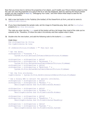 Now that you know how to retrieve the properties of an object, you'll modify your Picture Viewer project so that
the user can view file properties of a picture file he or she has displayed. Start by opening the Picture Viewer
project you last modified in Hour 15, "Debugging Your Code," and then follow these steps to add the file
attributes functionality:

1.   Add a new tool button to the Toolstrip (the toolbar) of the ViewerForm.vb form, and set its name to
     tbbGetFileAttributes.

2.   If you have downloaded the sample code, set the image to Properties.png. Next, set the ToolTipText
     property to Get File Attributes.

     The code you enter into the Click event of this button will be a bit longer than most of the code you've
     entered so far. Therefore, I'll show the code in its entirety and then explain what it does.

3.   Double-click the new button, and add the following code to the button's Click event:

     Code View:
     Dim strProperties As String
     Dim lngAttributes As Long

     If ofdSelectPicture.FileName = "" Then Exit Sub

     ' Get the dates.
     strProperties = "Created: " & _
           System.IO.File.GetCreationTime(ofdSelectPicture.FileName)

     strProperties = strProperties & vbCrLf
     strProperties = strProperties & "Accessed: " & _
           System.IO.File.GetLastAccessTime(ofdSelectPicture.FileName)
     strProperties = strProperties & vbCrLf
     strProperties = strProperties & "Modified: " & _
           System.IO.File.GetLastWriteTime(ofdSelectPicture.FileName)

     ' Get the file attributes.
     lngAttributes = System.IO.File.GetAttributes(ofdSelectPicture.FileName)

     ' Use a binary AND to extract         the specific attributes.
     strProperties = strProperties         & vbCrLf
     strProperties = strProperties         & "Normal: " & _
           CBool(lngAttributes And         IO.FileAttributes.Normal)

     strProperties = strProperties & vbCrLf
     strProperties = strProperties & "Hidden: " & _
           CBool(lngAttributes And IO.FileAttributes.Hidden)

     strProperties = strProperties & vbCrLf
     strProperties = strProperties & "ReadOnly: " & _
           CBool(lngAttributes And IO.FileAttributes.ReadOnly)

     strProperties = strProperties & vbCrLf
     strProperties = strProperties & "System: " & _
           CBool(lngAttributes And IO.FileAttributes.System)
 