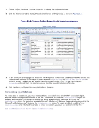 1.   Choose Project, Database Example Properties to display the Project Properties.

2.   Click the References tab to display the active references for the project, as shown in Figure 21.1.



                     Figure 21.1. You use Project Properties to import namespaces.


                                                   [View full size image]




3.   In the lower part of this page is a check box list of imported namespaces. Use the scrollbar for this list box
     (not the main scrollbar for the page) to locate and check System.Data and System.Xml. System.Data is
     probably already checked and will appear toward the top of the list. If not, locate it and check it.
     System.Xml will most likely not be checked, and it will be toward the bottom of the list.

4.   Click MainForm.vb [Design] to return to the Form Designer.


Connecting to a Database

To access data in a database, you must first establish a connection using an ADO.NET connection object.
Multiple connection objects are included in the .NET Framework, such as the OleDbConnection object (for
working with the same OLE DB data providers you would access through traditional ADO) and the
SqlConnection object (for optimized access to Microsoft SQL Server). Because these examples connect to the
Microsoft Jet Database, you'll be using the OleDbConnection object. To create an object variable of type
OleDbConnection and initialize the variable to a new connection, you could use a statement like this:

Dim cnADONetConnection As New OleDb.OleDbConnection()
 