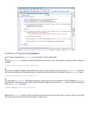 Creating and Populating DataTable s

You'll create a module-level DataTable in your project. Follow these steps:
1.
Create the DataTable variable by adding the following statement on the class header to create another module-level
variable:

Private m_dtContacts As New DataTable

2.
You'll use an integer variable to keep track of the user's current position (row) within the DataTable . To do this, add
the following statement immediately below the statement you just entered to declare the new DataTable object:

Private m_rowPosition As Integer = 0

3.
You now have a DataAdapter that allows access to a data source via the connection. You've declared a DataTable
that will hold a reference to data. Next, add the following statement to the form's Load event, after the existing code,
to fill the DataTable with data:

m_daDataAdapter.Fill(m_dtContacts)




Because the DataTable doesn't hold a connection to the data source, you don't need to close it when you're finished.
Your class should now look like the one shown in Figure 21.3 .
 