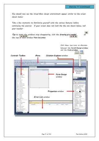Page 11 of 144 Paul Bolton 2012
You should now see the Visual Basic design environment appear similar to the screen
shown below.
Take a few moments to familiarise yourself with the various features before
continuing the exercise. If your screen does not look like the one shown below, tell
your teacher.
Tip: to make the windows stop disappearing, click the drawing pin symbol at
the top of each window then becomes
Click these two icons to alternate
between the Form1 Design window
and the Code window
Solution Explorer windowControls Toolbox Menu
Properties window
Error List window
Form Design
window
Exercise 1.1 (continued)
 