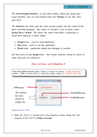 Page 12 of 144 Paul Bolton 2012
The Form Designer Window is, as the name implies, where you design your
visual interface. You can add controls from the Toolbox, on the left, onto
your form.
The title bar area shows you the name of your project and the name of the
form currently displayed. Also shown in brackets is one of three words:
Design, Run or Break. This shows the mode Visual Basic is operating in.
Visual Basic operates in three modes.
 Design mode - used to build application
 Run mode - used to run the application
 Break mode - application halted and debugger is available
We focus here on the design mode. You should, however, always be aware of
what mode you are working in.
Now continue with Exercise 1.
The finished program can be seen here:
Designing the Form
1. Make sure Form 1 is selected and in the properties window change the Text
property of the form to Change a message.
lblMessage
This button
has been
clicked to
display the
message above
btnGoodMessage
btnBadMessage
How the program will work: When a button is clicked the message “I LIKE Visual Basic”
appears. When a second button is clicked the message changes to “I HATE Visual Basic”
Exercise 1.1 (continued)
I LIKE Visual Basic
 
