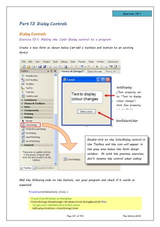 Page 121 of 144 Paul Bolton 2012
Part 13 Dialog Controls
Dialog Controls
Exercise 13.1: Adding the Color Dialog control to a program
Create a new form as shown below (or add a textbox and button to an existing
form).
Add the following code to the button, run your program and check if it works as
expected:
PrivateSub btnSelectColor_Click(...)
'if user clicksOK button on dialogbox
If ColorDialog1.ShowDialog() =Windows.Forms.DialogResult.OK Then
'assign user's selected colour to font colour
txtDisplay.ForeColor =ColorDialog1.Color
txtDisplay
(Text property set
to “Text to display
colour changes”,
Font Size property
set to 14pt)
btnSelectColor
Double-click on the ColorDialog control in
the Toolbox and the icon will appear in
the grey area below the form design
window. As with the previous exercises,
don’t rename the control when coding.
Keep the default name ColorDialog1.
Exercise 13.1
 