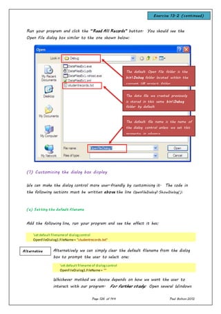 Page 126 of 144 Paul Bolton 2012
Run your program and click the “Read All Records” button. You should see the
Open File dialog box similar to the one shown below:
(1) Customising the dialog box display
We can make the dialog control more user-friendly by customising it. The code in
the following sections must be written above the line OpenFileDialog1.ShowDialog():
(a) Setting the default filename
Add the following line, run your program and see the effect it has:
'set default filenameof dialogcontrol
OpenFileDialog1.FileName= "studentrecords.txt"
Alternatively we can simply clear the default filename from the dialog
box to prompt the user to select one:
'set default filename of dialogcontrol
OpenFileDialog1.FileName= ""
Whichever method we choose depends on how we want the user to
interact with our program. For further study: Open several Windows
The default Open File folder is the
binDebug folder located within the
current VB project folder
The data file we created previously
is stored in this same binDebug
folder by default
The default file name is the name of
the dialog control unless we set this
property in advance
Alternative
Exercise 13.2 (continued)
 
